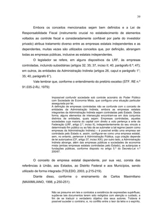 39


        Embora os conceitos mencionados sejam bem definidos e a Lei de
Responsabilidade Fiscal (instrumento crucial no estabelecimento de elementos
voltados ao controle fiscal e consideradamente confiável por parte do investidor
privado) atribua tratamento diverso entre as empresas estatais independentes e as
dependentes, muitas vezes são utilizados conceitos que, por definição, abrangem
todas as empresas públicas, inclusive as estatais independentes.
        O legislador se refere, em alguns dispositivos da LRF, às empresas
controladas, incluindo subsidiárias (artigos 32; 35; 37, inciso II; 40, parágrafo 6.º; 47);
em outros, às entidades da Administração Indireta (artigos 26, caput e parágrafo 1°;
35; 40, parágrafo 6°).
        Vale lembrar que, conforme o entendimento do pretório excelso (STF. RE n.º
91.035-2-RJ, 1979):


                      Impossível confundir sociedade sob controle acionário do Poder Público
                      com Sociedade de Economia Mista, que configura uma situação particular
                      assegurada por lei.
                      A definição de empresas controladas não se confunde com o conceito de
                      entidades da Administração Indireta, embora as empresas estatais
                      integrantes da Administração Indireta sejam controladas pelo Estado. Desta
                      forma, alguns elementos de intersecção encontram-se em dois conjuntos
                      distintos de entidades, quais sejam: Empresas controladas, aquelas
                      sociedades cuja maioria do capital com direito a voto pertença a ente da
                      Federação (LRF, artigo 2.º, inciso II), independentemente do seu vinculo a
                      determinado fim público ou ao fato de se submeter a tal regime (assim como
                      empresas da Administração Indireta) – é possível então uma empresa ser
                      controlada pelo Estado e, assim, configurar-se como uma empresa estatal,
                      sem, no entanto, pertencer à Administração Pública, cuja criação depende
                      de lei autorizativa (CF, artigo 37, inciso XIX); por outro lado, a Administração
                      Indireta abrange, além das empresas públicas e sociedades de economia
                      mista (ambas empresas estatais controladas pelo Estado), as autarquias e
                      fundações públicas, conforme disposto no artigo 5.º do Decreto-Lei n.º
                      200/67.


        O conceito de empresa estatal dependente, por sua vez, consta das
referências à União, aos Estados, ao Distrito Federal e aos Municípios, sendo
utilizado de forma integrada (TOLEDO, 2003, p.215-219).
        Diante    disso,    conforme       o    ensinamento         de     Carlos      Maximiliano
(MAXIMILIANO, 1998, p.250-251):


                      Não se presume em leis e contratos a existência de expressões supérfluas;
                      supõe-se tais documentos terem sido redigidos com atenção e cuidado, a
                      fim de se traduzir o verdadeiro objetivo dos seus autores. Todavia é
                      possível suceder o contrário; e, no conflito entre o teor da letra e o espírito,
 