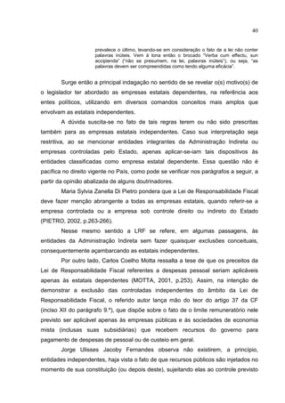 40


                     prevalece o último, levando-se em consideração o fato de a lei não conter
                     palavras inúteis. Vem à tona então o brocado “Verba cum effectu, sun
                     accipienda” (“não se presumem, na lei, palavras inúteis”), ou seja, “as
                     palavras devem ser compreendidas como tendo alguma eficácia”.


        Surge então a principal indagação no sentido de se revelar o(s) motivo(s) de
o legislador ter abordado as empresas estatais dependentes, na referência aos
entes políticos, utilizando em diversos comandos conceitos mais amplos que
envolvam as estatais independentes.
        A dúvida suscita-se no fato de tais regras terem ou não sido prescritas
também para as empresas estatais independentes. Caso sua interpretação seja
restritiva, ao se mencionar entidades integrantes da Administração Indireta ou
empresas controladas pelo Estado, apenas aplicar-se-iam tais dispositivos às
entidades classificadas como empresa estatal dependente. Essa questão não é
pacífica no direito vigente no País, como pode se verificar nos parágrafos a seguir, a
partir da opinião abalizada de alguns doutrinadores.
        Maria Sylvia Zanella Di Pietro pondera que a Lei de Responsabilidade Fiscal
deve fazer menção abrangente a todas as empresas estatais, quando referir-se a
empresa controlada ou a empresa sob controle direito ou indireto do Estado
(PIETRO, 2002, p.263-266).
        Nesse mesmo sentido a LRF se refere, em algumas passagens, às
entidades da Administração Indireta sem fazer quaisquer exclusões conceituais,
consequentemente açambarcando as estatais independentes.
        Por outro lado, Carlos Coelho Motta ressalta a tese de que os preceitos da
Lei de Responsabilidade Fiscal referentes a despesas pessoal seriam aplicáveis
apenas às estatais dependentes (MOTTA, 2001, p.253). Assim, na intenção de
demonstrar a exclusão das controladas independentes do âmbito da Lei de
Responsabilidade Fiscal, o referido autor lança mão do teor do artigo 37 da CF
(inciso XII do parágrafo 9.º), que dispõe sobre o fato de o limite remuneratório nele
previsto ser aplicável apenas às empresas públicas e às sociedades de economia
mista (inclusas suas subsidiárias) que recebem recursos do governo para
pagamento de despesas de pessoal ou de custeio em geral.
        Jorge Ulisses Jacoby Fernandes observa não existirem, a princípio,
entidades independentes, haja vista o fato de que recursos públicos são injetados no
momento de sua constituição (ou depois deste), sujeitando elas ao controle previsto
 