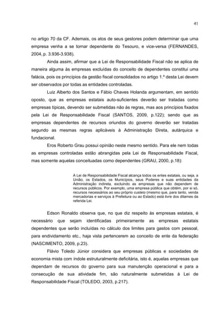 41


no artigo 70 da CF. Ademais, os atos de seus gestores podem determinar que uma
empresa venha a se tornar dependente do Tesouro, e vice-versa (FERNANDES,
2004, p. 3.936-3.938).
        Ainda assim, afirmar que a Lei de Responsabilidade Fiscal não se aplica de
maneira alguma às empresas excluídas do conceito de dependentes constitui uma
falácia, pois os princípios da gestão fiscal consolidados no artigo 1.º desta Lei devem
ser observados por todas as entidades controladas.
        Luiz Alberto dos Santos e Fábio Chaves Holanda argumentam, em sentido
oposto, que as empresas estatais auto-suficientes deverão ser tratadas como
empresas típicas, devendo ser submetidas não às regras, mas aos princípios fixados
pela Lei de Responsabilidade Fiscal (SANTOS, 2009, p.122); sendo que as
empresas dependentes de recursos oriundos do governo deverão ser tratadas
segundo as mesmas regras aplicáveis à Administração Direta, autárquica e
fundacional.
        Eros Roberto Grau possui opinião neste mesmo sentido. Para ele nem todas
as empresas controladas estão abrangidas pela Lei de Responsabilidade Fiscal,
mas somente aquelas conceituadas como dependentes (GRAU, 2000, p.18):


                      A Lei de Responsabilidade Fiscal alcança todos os entes estatais, ou seja, a
                      União, os Estados, os Municípios, seus Poderes e suas entidades da
                      Administração indireta, excluindo as empresas que não dependem de
                      recursos públicos. Por exemplo, uma empresa pública que obtém, por si só,
                      recursos necessários ao seu próprio custeio (mesmo que, para tanto, venda
                      mercadorias e serviços à Prefeitura ou ao Estado) está livre dos ditames da
                      referida Lei.


        Edson Ronaldo observa que, no que diz respeito às empresas estatais, é
necessário     que   sejam    identificadas     primeiramente       as    empresas      estatais
dependentes que serão incluídas no cálculo dos limites para gastos com pessoal,
para endividamento etc., haja vista pertencerem ao conceito de ente da federação
(NASCIMENTO, 2009, p.23).
        Flávio Toledo Júnior considera que empresas públicas e sociedades de
economia mista com índole estruturalmente deficitária, isto é, aquelas empresas que
dependam de recursos do governo para sua manutenção operacional e para a
consecução de sua atividade fim, são naturalmente submetidas à Lei de
Responsabilidade Fiscal (TOLEDO, 2003, p.217).
 