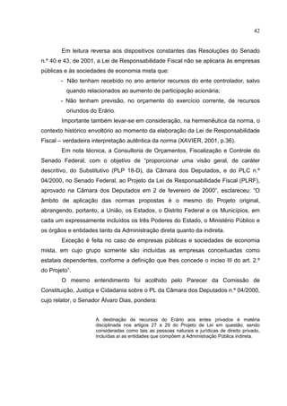42


        Em leitura reversa aos dispositivos constantes das Resoluções do Senado
n.º 40 e 43, de 2001, a Lei de Responsabilidade Fiscal não se aplicaria às empresas
públicas e às sociedades de economia mista que:
       - Não tenham recebido no ano anterior recursos do ente controlador, salvo
          quando relacionados ao aumento de participação acionária;
       - Não tenham previsão, no orçamento do exercício corrente, de recursos
          oriundos do Erário.
        Importante também levar-se em consideração, na hermenêutica da norma, o
contexto histórico envoltório ao momento da elaboração da Lei de Responsabilidade
Fiscal – verdadeira interpretação autêntica da norma (XAVIER, 2001, p.36).
        Em nota técnica, a Consultoria de Orçamentos, Fiscalização e Controle do
Senado Federal, com o objetivo de “proporcionar uma visão geral, de caráter
descritivo, do Substitutivo (PLP 18-D), da Câmara dos Deputados, e do PLC n.º
04/2000, no Senado Federal, ao Projeto da Lei de Responsabilidade Fiscal (PLRF),
aprovado na Câmara dos Deputados em 2 de fevereiro de 2000”, esclareceu: “O
âmbito de aplicação das normas propostas é o mesmo do Projeto original,
abrangendo, portanto, a União, os Estados, o Distrito Federal e os Municípios, em
cada um expressamente incluídos os três Poderes do Estado, o Ministério Público e
os órgãos e entidades tanto da Administração direta quanto da indireta.
        Exceção é feita no caso de empresas públicas e sociedades de economia
mista, em cujo grupo somente são incluídas as empresas conceituadas como
estatais dependentes, conforme a definição que lhes concede o inciso III do art. 2.º
do Projeto”.
        O mesmo entendimento foi acolhido pelo Parecer da Comissão de
Constituição, Justiça e Cidadania sobre o PL da Câmara dos Deputados n.º 04/2000,
cujo relator, o Senador Álvaro Dias, pondera:


                     A destinação de recursos do Erário aos entes privados é matéria
                     disciplinada nos artigos 27 a 29 do Projeto de Lei em questão, sendo
                     consideradas como tais as pessoas naturais e jurídicas de direito privado,
                     incluídas aí as entidades que compõem a Administração Pública indireta.
 