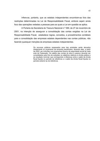 43


       Infere-se, portanto, que as estatais independentes encontram-se fora das
restrições determinadas na Lei de Responsabilidade Fiscal, embora sejam ainda
foco das operações vedadas a pessoas para as quais a Lei em questão se aplica.
       A Portaria da Secretaria do Tesouro Nacional n.º 589, de 27 de novembro de
2001, na intenção de assegurar a consolidação das contas exigidas na Lei de
Responsabilidade Fiscal, estabelece regras, conceitos, e procedimentos contábeis
para a consolidação das empresas estatais dependentes nas contas públicas, não
fazendo quaisquer menções às empresas estatais independentes.

                    Os recursos públicos repassados para tais entidades serão alocados
                    diretamente no orçamento da empresa beneficiária, devendo elas, a partir
                    de 2002, ser incluídas nos orçamentos fiscal e da seguridade social de cada
                    ente de Federação. Os saldos das contas do ativo e passivo deverão ser
                    consolidados para fins de subsidiar os relatórios relativos à dívida pública e
                    ao resultado nominal, que corresponde à diferença entre o saldo da dívida
                    fiscal líquida no período de referência e o saldo da dívida fiscal líquida no
                    período anterior ao de referência.
 