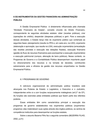 44


6 OS INSTRUMENTOS DA GESTÃO FINANCEIRA NA ADMINISTRAÇÃO
PÚBLICA


       A Gestão Empresarial Pública     é diretamente influenciada pela chamada
“Atividade Financeira do Estado”, conceito oriundo do Direito Financeiro,
correspondente às seguintes atividades estatais: obter (receitas públicas), criar
(operações de crédito), despender (despesas públicas) e gerir. Para a execução
dessas atividades, o Estado lança mão do orçamento público que contempla as
seguintes fases: planejamento (resulta no PPA e, em cada ano, na LDO), orçamento
(elaboração e aprovação, que resulta na LOA), execução orçamentária (arrecadação
das receitas previstas e execução das dotações fixadas), execução financeira
(gestão do fluxo de recursos financeiros para acompanhar a execução orçamentária)
e execução patrimonial (compra, alienação de bens públicos). Nesse contexto, os
Programas de Governo e a Contabilidade Pública desempenham importante papel
no direcionamento dos recursos e na tomada de decisões, contribuindo
sobremaneira para a eficácia da gestão dos recursos empenhados na Gestão
Empresarial Pública.




       6.1 PROGRAMAS DE GOVERNO


       A estrutura organizacional da administração pública brasileira está
alicerçada nos Poderes de Estado: o Legislativo, o Executivo e o Judiciário,
independentes entre si e com funções reciprocamente indelegáveis (art.2.º da CF).
As funções são exercidas pelas entidades públicas que fazem parte dos referidos
poderes.
       Essas entidades têm como característica principal a execução dos
programas de governo estabelecidos nos orçamentos públicos (orçamentos-
programa); elas materializam suas ações através dos órgãos públicos, os centros de
competência instituídos para desempenhar as funções estatais.
       Sobre o assunto Bezerra Filho faz o seguinte comentário (BEZERRA FILHO,
2002, p.21):
 