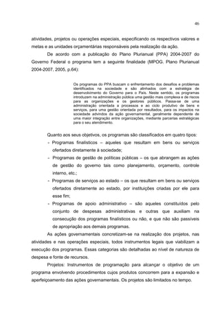 46


atividades, projetos ou operações especiais, especificando os respectivos valores e
metas e as unidades orçamentárias responsáveis pela realização da ação.
       De acordo com a publicação do Plano Plurianual (PPA) 2004-2007 do
Governo Federal o programa tem a seguinte finalidade (MPOG. Plano Plurianual
2004-2007, 2005, p.64):


                      Os programas do PPA buscam o enfrentamento dos desafios e problemas
                      identificados na sociedade e são alinhados com a estratégia de
                      desenvolvimento do Governo para o País. Neste sentido, os programas
                      introduzem na administração pública uma gestão mais complexa e de riscos
                      para as organizações e os gestores públicos. Passa-se de uma
                      administração orientada a processos e ao ciclo produtivo de bens e
                      serviços, para uma gestão orientada por resultados, para os impactos na
                      sociedade advindos da ação governamental, geralmente dependente de
                      uma maior integração entre organizações, mediante parcerias estratégicas
                      para o seu atendimento.


       Quanto aos seus objetivos, os programas são classificados em quatro tipos:
        - Programas finalísticos – aqueles que resultam em bens ou serviços
          ofertados diretamente à sociedade;
        - Programas de gestão de políticas públicas – os que abrangem as ações
          de gestão do governo tais como planejamento, orçamento, controle
          interno, etc.;
        - Programas de serviços ao estado – os que resultam em bens ou serviços
          ofertados diretamente ao estado, por instituições criadas por ele para
          esse fim;
        - Programas de apoio administrativo – são aqueles constituídos pelo
          conjunto de despesas administrativas e outras que auxiliam na
          consecução dos programas finalísticos ou não, e que não são passíveis
          de apropriação aos demais programas.
       As ações governamentais concretizam-se na realização dos projetos, nas
atividades e nas operações especiais, todos instrumentos legais que viabilizam a
execução dos programas. Essas categorias são detalhadas ao nível de natureza de
despesa e fonte de recursos.
       Projetos: Instrumentos de programação para alcançar o objetivo de um
programa envolvendo procedimentos cujos produtos concorrem para a expansão e
aperfeiçoamento das ações governamentais. Os projetos são limitados no tempo.
 