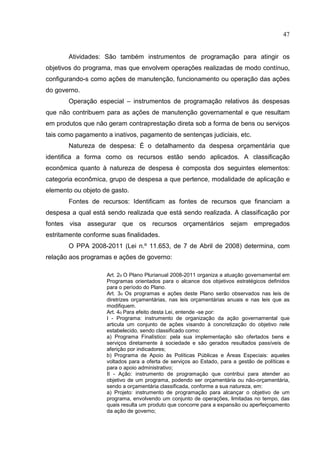 47


       Atividades: São também instrumentos de programação para atingir os
objetivos do programa, mas que envolvem operações realizadas de modo contínuo,
configurando-s como ações de manutenção, funcionamento ou operação das ações
do governo.
       Operação especial – instrumentos de programação relativos às despesas
que não contribuem para as ações de manutenção governamental e que resultam
em produtos que não geram contraprestação direta sob a forma de bens ou serviços
tais como pagamento a inativos, pagamento de sentenças judiciais, etc.
       Natureza de despesa: É o detalhamento da despesa orçamentária que
identifica a forma como os recursos estão sendo aplicados. A classificação
econômica quanto à natureza de despesa é composta dos seguintes elementos:
categoria econômica, grupo de despesa a que pertence, modalidade de aplicação e
elemento ou objeto de gasto.
       Fontes de recursos: Identificam as fontes de recursos que financiam a
despesa a qual está sendo realizada que está sendo realizada. A classificação por
fontes visa assegurar que os recursos orçamentários sejam empregados
estritamente conforme suas finalidades.
       O PPA 2008-2011 (Lei n.º 11.653, de 7 de Abril de 2008) determina, com
relação aos programas e ações de governo:

                    Art. 2o O Plano Plurianual 2008-2011 organiza a atuação governamental em
                    Programas orientados para o alcance dos objetivos estratégicos definidos
                    para o período do Plano.
                    Art. 3o Os programas e ações deste Plano serão observados nas leis de
                    diretrizes orçamentárias, nas leis orçamentárias anuais e nas leis que as
                    modifiquem.
                    Art. 4o Para efeito desta Lei, entende -se por:
                    I - Programa: instrumento de organização da ação governamental que
                    articula um conjunto de ações visando à concretização do objetivo nele
                    estabelecido, sendo classificado como:
                    a) Programa Finalístico: pela sua implementação são ofertados bens e
                    serviços diretamente à sociedade e são gerados resultados passíveis de
                    aferição por indicadores;
                    b) Programa de Apoio às Políticas Públicas e Áreas Especiais: aqueles
                    voltados para a oferta de serviços ao Estado, para a gestão de políticas e
                    para o apoio administrativo;
                    II - Ação: instrumento de programação que contribui para atender ao
                    objetivo de um programa, podendo ser orçamentária ou não-orçamentária,
                    sendo a orçamentária classificada, conforme a sua natureza, em:
                    a) Projeto: instrumento de programação para alcançar o objetivo de um
                    programa, envolvendo um conjunto de operações, limitadas no tempo, das
                    quais resulta um produto que concorre para a expansão ou aperfeiçoamento
                    da ação de governo;
 