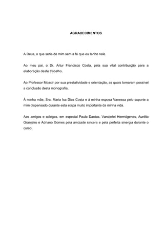 5

                                AGRADECIMENTOS




A Deus, o que seria de mim sem a fé que eu tenho nele.


Ao meu pai, o Dr. Artur Francisco Costa, pela sua vital contribuição para a
elaboração deste trabalho.


Ao Professor Moacir por sua prestatividade e orientação, as quais tornaram possível
a conclusão desta monografia.


À minha mãe, Sra. Maria Isa Dias Costa e à minha esposa Vanessa pelo suporte a
mim dispensado durante esta etapa muito importante da minha vida.


Aos amigos e colegas, em especial Paulo Dantas, Vanderlei Hermógenes, Aurélio
Granjeiro e Adriano Gomes pela amizade sincera e pela perfeita sinergia durante o
curso.
 