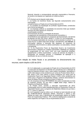 50


                   Nacional, devendo a correspondente execução orçamentária e financeira,
                   da receita e da despesa ser registrada em sistema próprio.
                   (...)
                   § 1o Excluem-se do disposto neste artigo:
                   I - os fundos de incentivos fiscais, que figurarão exclusivamente como
                   informações
                   complementares ao Projeto de Lei Orçamentária de 2010;
                   II - os conselhos de fiscalização de profissão regulamentada, constituídos
                   sob a forma de autarquia;
                   III - as empresas públicas ou sociedades de economia mista que recebam
                   recursos da União apenas em virtude de:
                   a) participação acionária;
                   b) fornecimento de bens ou prestação de serviços;
                   c) pagamento de empréstimos e financiamentos concedidos; e
                   d) transferência para aplicação em programas de financiamento, nos termos
                   do disposto nos arts.159, inciso I, alínea “c”, e 239, § 1o, da Constituição;
                   § 2o A empresa destinatária de recursos na forma prevista na alínea “a” do
                   inciso III do § 1o deste artigo deve divulgar, mensalmente, pela internet, as
                   informações relativas à execução das despesas do orçamento de
                   investimento, discriminando os valores autorizados e os executados, mensal
                   e anualmente.
                   Art. 7o Os Orçamentos Fiscal, da Seguridade Social e de Investimento
                   discriminarão a despesa por unidade orçamentária, detalhada por categoria
                   de programação em seu menor nível, com suas respectivas dotações,
                   especificando a esfera orçamentária, o grupo de natureza de despesa, o
                   identificador de resultado primário, a modalidade de aplicação e o
                   identificador de uso e a fonte de recursos.

       Com relação às metas fiscais e as prioridades no direcionamento dos
recursos, assim dispõe a LDO de 2010:


                   Art. 2o A elaboração e a aprovação do Projeto de Lei Orçamentária de 2010
                   e a execução da respectiva Lei deverão ser compatíveis com a obtenção da
                   meta de superávit primário, para o setor público consolidado, equivalente a
                   3,30% (três inteiros e trinta centésimos por cento) do Produto Interno Bruto -
                   PIB, sendo 2,15% (dois inteiros e quinze centésimos por cento) para os
                   Orçamentos Fiscal e da Seguridade Social e 0,20% (vinte centésimos por
                   cento) para o Programa de Dispêndios Globais, conforme demonstrado no
                   Anexo de Metas Fiscais constante do Anexo IV desta Lei.
                   § 1o As empresas do Grupo PETROBRAS não serão consideradas na meta
                   de superávit primário, de que trata o caput deste artigo, relativa ao
                   Programa de Dispêndios Globais.
                   § 2o Poderá haver, durante a execução orçamentária de 2010,
                   compensação entre as metas estabelecidas para os Orçamentos Fiscal e da
                   Seguridade Social e para o programa de Dispêndios Globais de que trata o
                   art. 11, inciso VI, desta Lei.
                   Art. 3o O superávit a que se refere o art. 2o desta Lei será reduzido em até
                   R$ 16.886.000.000,00 (dezesseis bilhões, oitocentos e oitenta e seis
                   milhões de reais), para o atendimento da programação relativa ao Projeto
                   Piloto de Investimentos Públicos - PPI, conforme detalhamento constante de
                   anexo específico do Projeto e da Lei Orçamentária de 2010.
 