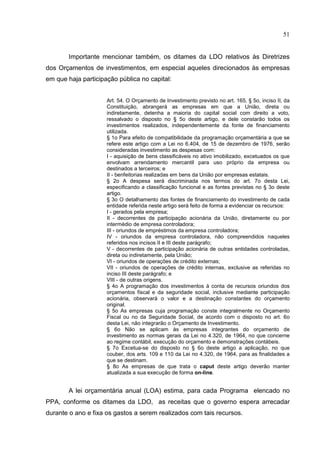 51


        Importante mencionar também, os ditames da LDO relativos às Diretrizes
dos Orçamentos de investimentos, em especial aqueles direcionados às empresas
em que haja participação pública no capital:


                     Art. 54. O Orçamento de Investimento previsto no art. 165, § 5o, inciso II, da
                     Constituição, abrangerá as empresas em que a União, direta ou
                     indiretamente, detenha a maioria do capital social com direito a voto,
                     ressalvado o disposto no § 5o deste artigo, e dele constarão todos os
                     investimentos realizados, independentemente da fonte de financiamento
                     utilizada.
                     § 1o Para efeito de compatibilidade da programação orçamentária a que se
                     refere este artigo com a Lei no 6.404, de 15 de dezembro de 1976, serão
                     consideradas investimento as despesas com:
                     I - aquisição de bens classificáveis no ativo imobilizado, excetuados os que
                     envolvam arrendamento mercantil para uso próprio da empresa ou
                     destinados a terceiros; e
                     II - benfeitorias realizadas em bens da União por empresas estatais.
                     § 2o A despesa será discriminada nos termos do art. 7o desta Lei,
                     especificando a classificação funcional e as fontes previstas no § 3o deste
                     artigo.
                     § 3o O detalhamento das fontes de financiamento do investimento de cada
                     entidade referida neste artigo será feito de forma a evidenciar os recursos:
                     I - gerados pela empresa;
                     II - decorrentes de participação acionária da União, diretamente ou por
                     intermédio de empresa controladora;
                     III - oriundos de empréstimos da empresa controladora;
                     IV - oriundos da empresa controladora, não compreendidos naqueles
                     referidos nos incisos II e III deste parágrafo;
                     V - decorrentes de participação acionária de outras entidades controladas,
                     direta ou indiretamente, pela União;
                     VI - oriundos de operações de crédito externas;
                     VII - oriundos de operações de crédito internas, exclusive as referidas no
                     inciso III deste parágrafo; e
                     VIII - de outras origens.
                     § 4o A programação dos investimentos à conta de recursos oriundos dos
                     orçamentos fiscal e da seguridade social, inclusive mediante participação
                     acionária, observará o valor e a destinação constantes do orçamento
                     original.
                     § 5o As empresas cuja programação conste integralmente no Orçamento
                     Fiscal ou no da Seguridade Social, de acordo com o disposto no art. 6o
                     desta Lei, não integrarão o Orçamento de Investimento.
                     § 6o Não se aplicam às empresas integrantes do orçamento de
                     investimento as normas gerais da Lei no 4.320, de 1964, no que concerne
                     ao regime contábil, execução do orçamento e demonstrações contábeis.
                     § 7o Excetua-se do disposto no § 6o deste artigo a aplicação, no que
                     couber, dos arts. 109 e 110 da Lei no 4.320, de 1964, para as finalidades a
                     que se destinam.
                     § 8o As empresas de que trata o caput deste artigo deverão manter
                     atualizada a sua execução de forma on-line.


        A lei orçamentária anual (LOA) estima, para cada Programa elencado no
PPA, conforme os ditames da LDO, as receitas que o governo espera arrecadar
durante o ano e fixa os gastos a serem realizados com tais recursos.
 