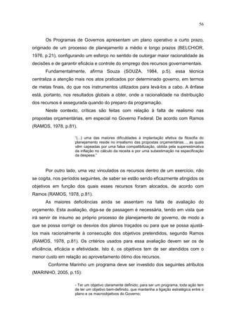 56


      Os Programas de Governos apresentam um plano operativo a curto prazo,
originado de um processo de planejamento a médio e longo prazos (BELCHIOR,
1976, p.21), configurando um esforço no sentido de outorgar maior racionalidade às
decisões e de garantir eficácia e controle do emprego dos recursos governamentais.
      Fundamentalmente, afirma Souza (SOUZA, 1984, p.5), essa técnica
centraliza a atenção mais nos atos praticados por determinado governo, em termos
de metas finais, do que nos instrumentos utilizados para levá-los a cabo. A ênfase
está, portanto, nos resultados globais a obter, onde a racionalidade na distribuição
dos recursos é assegurada quando do preparo da programação.
      Neste contexto, críticas são feitas com relação à falta de realismo nas
propostas orçamentárias, em especial no Governo Federal. De acordo com Ramos
(RAMOS, 1978, p.81).

                     “(...) uma das maiores dificuldades à implantação efetiva da filosofia do
                     planejamento reside no irrealismo das propostas orçamentárias..., as quais
                     vêm capeadas por uma falsa compatibilização, obtida pela superestimativa
                     da inflação no cálculo da receita e por uma subestimação na especificação
                     da despesa.”



      Por outro lado, uma vez vinculados os recursos dentro de um exercício, não
se cogita, nos períodos seguintes, de saber se estão sendo eficazmente atingidos os
objetivos em função dos quais esses recursos foram alocados, de acordo com
Ramos (RAMOS, 1978, p.81).
      As maiores deficiências ainda se assentam na falta de avaliação do
orçamento. Esta avaliação, diga-se de passagem é necessária, tendo em vista que
irá servir de insumo ao próprio processo de planejamento de governo, de modo a
que se possa corrigir os desvios dos planos traçados ou para que se possa ajustá-
los mais racionalmente à consecução dos objetivos pretendidos, segundo Ramos
(RAMOS, 1978, p.81). Os critérios usados para essa avaliação devem ser os de
eficiência, eficácia e efetividade. Isto é, os objetivos tem de ser atendidos com o
menor custo em relação ao aproveitamento ótimo dos recursos.
       Conforme Marinho um programa deve ser investido dos seguintes atributos
(MARINHO, 2005, p.15):

                    - Ter um objetivo claramente definido; para ser um programa, toda ação tem
                    de ter um objetivo bem-definido, que mantenha a ligação estratégica entre o
                    plano e os macroobjetivos do Governo;
 