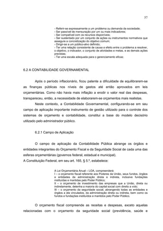 57


                     - Referir-se expressamente a um problema ou demanda da sociedade;
                     - Ser passível de mensuração por um ou mais indicadores;
                     - Ser compatível com os recursos disponíveis;
                     - Ser sustentado por um conjunto de ações ou instrumentos normativos que
                     assegure a concretização do objetivo comum;
                     - Dirigir-se a um público-alvo definido;
                     - Ter uma relação consistente de causa e efeito entre o problema a resolver,
                     o objetivo, o indicador, o conjunto de atividades e metas, e as demais ações
                     previstas;
                     - Ter uma escala adequada para o gerenciamento eficaz.



6.2 A CONTABILIDADE GOVERNAMENTAL


        Após o período inflacionário, ficou patente a dificuldade de equilibrarem-se
as finanças públicas nos níveis de gastos até então aprovados em leis
orçamentárias. Como não havia mais inflação a erodir o valor real das despesas,
transpareceu, então, a necessidade de elaborarem-se orçamentos mais realistas.
        Neste contexto, a Contabilidade Governamental, configurando-se em seu
campo de aplicação importante instrumento de gestão utilizado para o controle dos
sistemas de orçamento e contabilidade, constitui a base do modelo decisório
utilizado pelo administrador público.


        6.2.1 Campo de Aplicação


        O campo de aplicação da Contabilidade Pública abrange os órgãos e
entidades integrantes do Orçamento Fiscal e da Seguridade Social de cada uma das
esferas orçamentárias (governos federal, estadual e municipal).
A Constituição Federal, em seu art. 165, § 5.º, estabelece:


                     A Lei Orçamentária Anual – LOA, compreenderá:
                     I – o orçamento fiscal referente aos Poderes da União, seus fundos, órgãos
                     e entidades da administração direta e indireta, inclusive fundações
                     instituídas e mantidas pelo Poder Público;
                     II – o orçamento de investimento das empresas que a União, direta ou
                     indiretamente, detenha a maioria do capital social com direito a voto;
                     III – o orçamento da seguridade social, abrangendo todas as entidades e
                     órgãos a ela vinculados, da administração direta ou indireta, bem como os
                     fundos e fundações instituídos e mantidos pelo Poder Público.


        O orçamento fiscal compreende as receitas e despesas, exceto aquelas
relacionadas com o orçamento da seguridade social (previdência, saúde e
 