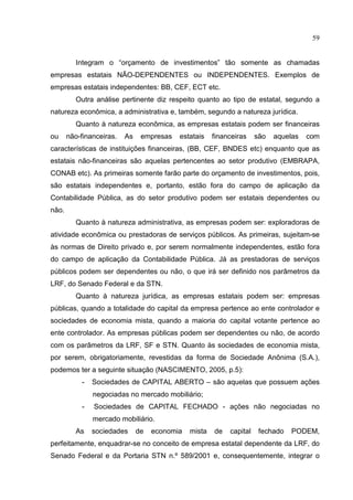 59


          Integram o “orçamento de investimentos” tão somente as chamadas
empresas estatais NÃO-DEPENDENTES ou INDEPENDENTES. Exemplos de
empresas estatais independentes: BB, CEF, ECT etc.
          Outra análise pertinente diz respeito quanto ao tipo de estatal, segundo a
natureza econômica, a administrativa e, também, segundo a natureza jurídica.
          Quanto à natureza econômica, as empresas estatais podem ser financeiras
ou     não-financeiras.   As    empresas   estatais    financeiras    são   aquelas   com
características de instituições financeiras, (BB, CEF, BNDES etc) enquanto que as
estatais não-financeiras são aquelas pertencentes ao setor produtivo (EMBRAPA,
CONAB etc). As primeiras somente farão parte do orçamento de investimentos, pois,
são estatais independentes e, portanto, estão fora do campo de aplicação da
Contabilidade Pública, as do setor produtivo podem ser estatais dependentes ou
não.
          Quanto à natureza administrativa, as empresas podem ser: exploradoras de
atividade econômica ou prestadoras de serviços públicos. As primeiras, sujeitam-se
às normas de Direito privado e, por serem normalmente independentes, estão fora
do campo de aplicação da Contabilidade Pública. Já as prestadoras de serviços
públicos podem ser dependentes ou não, o que irá ser definido nos parâmetros da
LRF, do Senado Federal e da STN.
          Quanto à natureza jurídica, as empresas estatais podem ser: empresas
públicas, quando a totalidade do capital da empresa pertence ao ente controlador e
sociedades de economia mista, quando a maioria do capital votante pertence ao
ente controlador. As empresas públicas podem ser dependentes ou não, de acordo
com os parâmetros da LRF, SF e STN. Quanto às sociedades de economia mista,
por serem, obrigatoriamente, revestidas da forma de Sociedade Anônima (S.A.),
podemos ter a seguinte situação (NASCIMENTO, 2005, p.5):
           -   Sociedades de CAPITAL ABERTO – são aquelas que possuem ações
               negociadas no mercado mobiliário;
           -   Sociedades de CAPITAL FECHADO - ações não negociadas no
               mercado mobiliário.
          As   sociedades      de   economia   mista   de   capital    fechado   PODEM,
perfeitamente, enquadrar-se no conceito de empresa estatal dependente da LRF, do
Senado Federal e da Portaria STN n.º 589/2001 e, consequentemente, integrar o
 