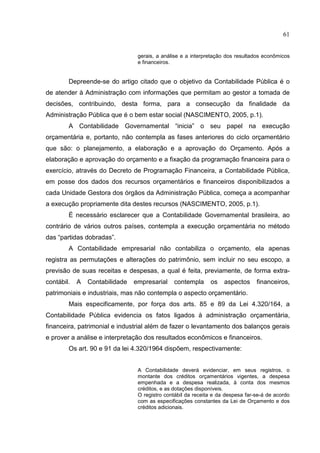 61


                                 gerais, a análise e a interpretação dos resultados econômicos
                                 e financeiros.


        Depreende-se do artigo citado que o objetivo da Contabilidade Pública é o
de atender à Administração com informações que permitam ao gestor a tomada de
decisões, contribuindo, desta forma, para a consecução da finalidade da
Administração Pública que é o bem estar social (NASCIMENTO, 2005, p.1).
        A Contabilidade Governamental “inicia” o seu papel na execução
orçamentária e, portanto, não contempla as fases anteriores do ciclo orçamentário
que são: o planejamento, a elaboração e a aprovação do Orçamento. Após a
elaboração e aprovação do orçamento e a fixação da programação financeira para o
exercício, através do Decreto de Programação Financeira, a Contabilidade Pública,
em posse dos dados dos recursos orçamentários e financeiros disponibilizados a
cada Unidade Gestora dos órgãos da Administração Pública, começa a acompanhar
a execução propriamente dita destes recursos (NASCIMENTO, 2005, p.1).
        É necessário esclarecer que a Contabilidade Governamental brasileira, ao
contrário de vários outros países, contempla a execução orçamentária no método
das “partidas dobradas”.
        A Contabilidade empresarial não contabiliza o orçamento, ela apenas
registra as permutações e alterações do patrimônio, sem incluir no seu escopo, a
previsão de suas receitas e despesas, a qual é feita, previamente, de forma extra-
contábil.   A   Contabilidade   empresarial    contempla      os    aspectos     financeiros,
patrimoniais e industriais, mas não contempla o aspecto orçamentário.
        Mais especificamente, por força dos arts. 85 e 89 da Lei 4.320/164, a
Contabilidade Pública evidencia os fatos ligados à administração orçamentária,
financeira, patrimonial e industrial além de fazer o levantamento dos balanços gerais
e prover a análise e interpretação dos resultados econômicos e financeiros.
        Os art. 90 e 91 da lei 4.320/1964 dispõem, respectivamente:


                                 A Contabilidade deverá evidenciar, em seus registros, o
                                 montante dos créditos orçamentários vigentes, a despesa
                                 empenhada e a despesa realizada, à conta dos mesmos
                                 créditos, e as dotações disponíveis.
                                 O registro contábil da receita e da despesa far-se-á de acordo
                                 com as especificações constantes da Lei de Orçamento e dos
                                 créditos adicionais.
 