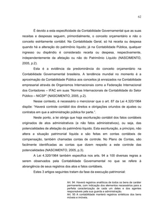 62



        É devido a esta especificidade da Contabilidade Governamental que as suas
receitas e despesas seguem, primordialmente, o conceito orçamentário e não o
conceito estritamente contábil. Na Contabilidade Geral, só há receita ou despesa
quando há a alteração do patrimônio líquido; já na Contabilidade Pública, qualquer
ingresso ou dispêndio é considerado receita ou despesa, respectivamente,
independentemente da afetação ou não do Patrimônio Líquido (NASCIMENTO,
2005, p.2).
        Esta é a evidência da predominância do conceito orçamentário na
Contabilidade Governamental brasileira. A tendência mundial no momento é a
aproximação da Contabilidade Pública aos conceitos já enraizados na Contabilidade
empresarial através de Organismos Internacionais como a Federação Internacional
dos Contadores – IFAC em suas “Normas Internacionais de Contabilidade do Setor
Público – NICSP” (NASCIMENTO, 2005, p.2).
        Nesse contexto, é necessário o mencionar que o art. 87 da Lei 4.320/1964
dispõe: “Haverá controle contábil dos direitos e obrigações oriundos de ajustes ou
contratos em que a administração pública for parte.”.
        Neste ponto, a lei obriga que haja escrituração contábil dos fatos contábeis
originados de atos administrativos (e não fatos administrativos), ou seja, das
potencialidades de afetação do patrimônio líquido. Esta escrituração, a princípio, não
altera a situação patrimonial líquida e são feitas em contas contábeis de
compensação, também chamadas contas de controle. No Plano de Contas, são
facilmente identificadas as contas que dizem respeito a este controle das
potencialidades (NASCIMENTO, 2005, p.3).
        A Lei 4.320/1964 também especifica nos arts. 94 a 100 diversas regras a
serem observados pela Contabilidade Governamental no que se refere à
abrangência de seus registros dos atos e fatos contábeis.
        Estes 3 artigos seguintes tratam da fase da execução patrimonial:


                                Art. 94. Haverá registros analíticos de todos os bens de caráter
                                permanente, com indicação dos elementos necessários para a
                                perfeita caracterização de cada um deles e dos agentes
                                responsáveis pela sua guarda e administração.
                                Art. 95 A contabilidade manterá registros sintéticos dos bens
                                móveis e imóveis.
 