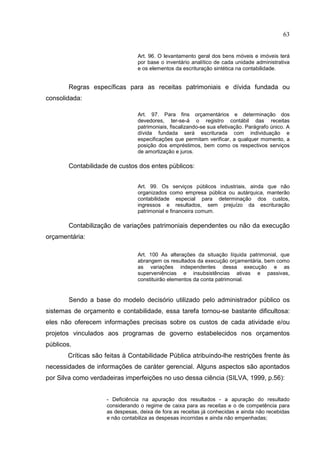 63


                                 Art. 96. O levantamento geral dos bens móveis e imóveis terá
                                 por base o inventário analítico de cada unidade administrativa
                                 e os elementos da escrituração sintética na contabilidade.


        Regras específicas para as receitas patrimoniais e dívida fundada ou
consolidada:

                                 Art. 97. Para fins orçamentários e determinação dos
                                 devedores, ter-se-á o registro contábil das receitas
                                 patrimoniais, fiscalizando-se sua efetivação. Parágrafo único. A
                                 dívida fundada será escriturada com individuação e
                                 especificações que permitam verificar, a qualquer momento, a
                                 posição dos empréstimos, bem como os respectivos serviços
                                 de amortização e juros.

        Contabilidade de custos dos entes públicos:


                                 Art. 99. Os serviços públicos industriais, ainda que não
                                 organizados como empresa pública ou autárquica, manterão
                                 contabilidade especial para determinação dos custos,
                                 ingressos e resultados, sem prejuízo da escrituração
                                 patrimonial e financeira comum.

        Contabilização de variações patrimoniais dependentes ou não da execução
orçamentária:

                                 Art. 100 As alterações da situação líquida patrimonial, que
                                 abrangem os resultados da execução orçamentária, bem como
                                 as variações independentes dessa execução e as
                                 superveniências e insubsistências ativas e passivas,
                                 constituirão elementos da conta patrimonial.


        Sendo a base do modelo decisório utilizado pelo administrador público os
sistemas de orçamento e contabilidade, essa tarefa tornou-se bastante dificultosa:
eles não oferecem informações precisas sobre os custos de cada atividade e/ou
projetos vinculados aos programas de governo estabelecidos nos orçamentos
públicos.
       Críticas são feitas à Contabilidade Pública atribuindo-lhe restrições frente às
necessidades de informações de caráter gerencial. Alguns aspectos são apontados
por Silva como verdadeiras imperfeições no uso dessa ciência (SILVA, 1999, p.56):


                     - Deficiência na apuração dos resultados - a apuração do resultado
                     considerando o regime de caixa para as receitas e o de competência para
                     as despesas, deixa de fora as receitas já conhecidas e ainda não recebidas
                     e não contabiliza as despesas incorridas e ainda não empenhadas;
 