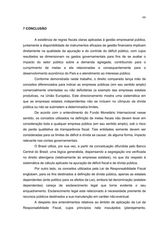66


7 CONCLUSÃO


        A existência de regras fiscais claras aplicadas à gestão empresarial pública,
juntamente à disponibilidade de instrumentos eficazes de gestão financeira implicam
diretamente na qualidade da apuração e do controle do déficit público, com cujos
resultados se dimensionam os gastos governamentais para fins de se avaliar o
impacto do setor público sobre a demanda agregada, contribuindo para o
cumprimento    de metas        a ela   relacionadas   e    consequentemente    para   o
desenvolvimento econômico do País e o atendimento ao interesse público.
        Conforme demonstrado neste trabalho, o direito comparado lança mão de
conceitos diferenciados para indicar as empresas públicas (em seu sentido amplo)
comercialmente orientadas ou não deficitárias (a exemplo das empresas estatais
produtivas, na União Européia). Este direcionamento mostra uma sistemática em
que as empresas estatais independentes não se incluem no cômputo da dívida
pública ou não se submetem a determinados limites.
        De acordo com o entendimento do Fundo Monetário Internacional nesse
sentido, os conceitos utilizados na definição de metas fiscais não devem levar em
consideração toda e qualquer empresa pública (em seu sentido amplo), sob o risco
de perda qualitativa da transparência fiscal. Tais entidades somente devem ser
consideradas para os limites de déficit e dívida se causar, de alguma forma, impacto
relevante nas contas governamentais.
        O Brasil utiliza, por sua vez, a partir da conceituação difundida pelo Banco
Central do Brasil, uma lógica generalista, dispensando a segregação ora verificada
no direito alienígena (relativamente às empresas estatais), no que diz respeito à
sistemática de cálculo aplicada na apuração de déficit fiscal e de dívida pública.
        Por outro lado, os conceitos utilizados pela Lei de Responsabilidade Fiscal
englobam, para os fins destinados à definição de dívida pública, apenas as estatais
dependentes (ente político para os efeitos da Lei), embora tal denominação (estatais
dependentes) careça de esclarecimento legal que torne evidente o seu
enquadramento. Esclarecimento legal este relacionado à necessidade premente de
recursos públicos destinados a sua manutenção em caráter não-eventual.
        A despeito dos entendimentos relativos ao âmbito de aplicação da Lei de
Responsabilidade     Fiscal,   cujos   princípios   nela   insculpidos   (planejamento,
 