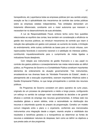 67


transparência, etc.) açambarca todas as empresas públicas (em seu sentido amplo),
exceção se faz à aplicabilidade dos mecanismos de controle das contas públicas
sobre as empresas estatais independentes. Tais entidades demandam um
tratamento diferenciado, condizente com a maior autonomia que merecem e
necessitam ter no desenvolvimento de suas atividades.
        A Lei de Responsabilidade Fiscal, embora tenha como foco questões
relacionadas ao equilíbrio das contas, leva também em consideração a eficiência na
gestão dos recursos públicos, ao introduzir mecanismos de controle que visam à
redução das aplicações em gastos com pessoal, ao aumento da receita, à limitação
do endividamento, entre outros; conferindo as bases para um círculo virtuoso, com
repercussões favoráveis à economia nacional e à satisfação do interesse público,
contribuindo inquestionavelmente para o cumprimento de metas ligadas a
indicadores fiscais desejáveis.
        Com relação aos instrumentos de gestão financeira e o seu papel no
controle dos gastos públicos e conseqüentemente nas metas relacionadas ao déficit
público, os Programas de Governo e a Contabilidade Pública constituem importantes
elementos de ordenamento da atuação governamental. Tais instrumentos,
encadeando-se nas diversas fases da “Atividade Financeira do Estado”, desde o
planejamento até a execução orçamentária, exercem importante influência sobre a
Gestão Empresarial Pública, no que tange principalmente o controle dos recursos
públicos.
      Os Programas de Governo consistem em plano operativo de curto prazo,
originado de um processo de planejamento a médio e longo prazos, configurando
um esforço no sentido de outorgar maior racionalidade às decisões e de garantir
eficácia e controle do emprego dos recursos governamentais. A ênfase está nos
resultados globais a serem obtidos, onde a racionalidade na distribuição dos
recursos é vislumbrada quando do preparo da programação. Constitui um modelo
comum integrado entre o plano e o orçamento, conferindo aos mencionados
instrumentos uma integração desde a origem, visando ampliar a visibilidade dos
resultados e benefícios gerados e a transparência ao determinar as fontes de
recursos e estabelecer natureza de despesas; bem como ao definir os objetivos a
que presta cada um dos programas.
 