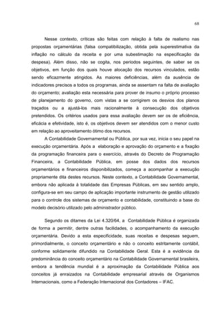 68


      Nesse contexto, críticas são feitas com relação à falta de realismo nas
propostas orçamentárias (falsa compatibilização, obtida pela superestimativa da
inflação no cálculo da receita e por uma subestimação na especificação da
despesa). Além disso, não se cogita, nos períodos seguintes, de saber se os
objetivos, em função dos quais houve alocação dos recursos vinculados, estão
sendo eficazmente atingidos. As maiores deficiências, além da ausência de
indicadores precisos a todos os programas, ainda se assentam na falta de avaliação
do orçamento; avaliação esta necessária para prover de insumo o próprio processo
de planejamento do governo, com vistas a se corrigirem os desvios dos planos
traçados ou a ajustá-los mais racionalmente à consecução dos objetivos
pretendidos. Os critérios usados para essa avaliação devem ser os de eficiência,
eficácia e efetividade, isto é, os objetivos devem ser atendidos com o menor custo
em relação ao aproveitamento ótimo dos recursos.
      A Contabilidade Governamental ou Pública, por sua vez, inicia o seu papel na
execução orçamentária. Após a elaboração e aprovação do orçamento e a fixação
da programação financeira para o exercício, através do Decreto de Programação
Financeira, a Contabilidade Pública, em posse dos dados dos recursos
orçamentários e financeiros disponibilizados, começa a acompanhar a execução
propriamente dita destes recursos. Neste contexto, a Contabilidade Governamental,
embora não aplicada à totalidade das Empresas Públicas, em seu sentido amplo,
configura-se em seu campo de aplicação importante instrumento de gestão utilizado
para o controle dos sistemas de orçamento e contabilidade, constituindo a base do
modelo decisório utilizado pelo administrador público.

      Segundo os ditames da Lei 4.320/64, a Contabilidade Pública é organizada
de forma a permitir, dentre outras facilidades, o acompanhamento da execução
orçamentária. Devido a esta especificidade, suas receitas e despesas seguem,
primordialmente, o conceito orçamentário e não o conceito estritamente contábil,
conforme solidamente difundido na Contabilidade Geral. Esta é a evidência da
predominância do conceito orçamentário na Contabilidade Governamental brasileira,
embora a tendência mundial é a aproximação da Contabilidade Pública aos
conceitos já enraizados na Contabilidade empresarial através de Organismos
Internacionais, como a Federação Internacional dos Contadores – IFAC.
 