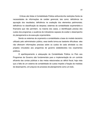 69


        Críticas são feitas à Contabilidade Pública atribuindo-lhe restrições frente às
necessidades de informações de caráter gerencial, tais como: deficiência na
apuração dos resultados; deficiência na avaliação dos elementos patrimoniais;
deficiência na classificação da despesa; sistemas de contabilidade orçamentária e
financeira que não permitem, na maioria dos casos, a identificação precisa dos
custos dos programas; a ausência de indicadores capazes de avaliar o desempenho
do planejamento e da execução orçamentária.
      Sendo os sistemas de orçamento e contabilidade a base do modelo decisório
utilizado pelo administrador público, essa tarefa tornou-se bastante dificultosa: eles
não oferecem informações precisas sobre os custos de cada atividade ou dos
projetos vinculados aos programas de governo estabelecidos nos orçamentos
públicos.
      O aperfeiçoamento e adequação da Contabilidade Pública no País aos
Programas de Governo são fundamentais para a implementação de um controle
eficiente das contas públicas e das metas relacionadas ao déficit fiscal, haja vista
que a falta de um sistema de contabilidade de custos impede a fixação de medidas
de desempenho, em prejuízo do processo de planejamento como um todo.
 