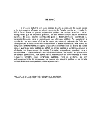 7

                                     RESUMO


         O presente trabalho tem como escopo discutir a existência de regras claras
e de instrumentos eficazes no direcionamento do Estado quanto ao controle do
déficit fiscal, frente à gestão empresarial pública no cenário econômico atual,
assegurando que as empresas públicas, em seu sentido amplo, sejam elementos
legítimos da ação estatal, contribuindo para o desenvolvimento econômico e,
conseqüentemente, para o atendimento ao interesse público. Ao questionar a
vinculação das empresas públicas às metas de superávit primário do País, em
contraposição à viabilização dos investimentos a serem realizados; bem como ao
comparar o entendimento alienígena (organismos internacionais e o direito de outros
países) quanto ao setor público, ao déficit e à dívida pública; e também ao discutir a
eficiência dos instrumentos de gestão financeira, pretende-se contribuir para o
debate sobre o processo de modernização institucional, necessário ao ajuste fiscal
em caráter permanente, bem como para a maximização de investimentos a serem
realizados também pelas empresas públicas. Trata-se, portanto, de um
redimensionamento de concepção no manejo da máquina pública e na correta
percepção do interesse público por ela representado.




PALAVRAS-CHAVE: GESTÃO, CONTROLE, DÉFICIT.
 