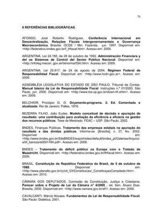 70


8 REFERÊNCIAS BIBLIOGRÁFICAS


AFONSO,        José    Roberto     Rodrigues.     Conferência     Internacional em
Descentralização, Relações Fiscais Intergovernamentais e Governança
Macroeconômica. Brasília: OCDE / Min. Fazenda, jun. 1997. Disponível em:
<http://federativo.bndes.gov.br/f_lrfiscal.htm>. Acesso em: 2009.

ARGENTINA. Lei 24.156, de 26 de outubro de 1992. Administración Financiera y
del os Sistemas de Control del Sector Público Nacional. Disponível em:
<http://infoleg.mecon. gov.ar/txtnorma/554.htm>. Acesso em: 2009.

ARGENTINA. Lei 25.917, de 24 de agosto de 2004. Régimen Federal de
Responsabilidad Fiscal. Disponível em: <http://www.hcdn.gov.ar>. Acesso em:
2009.

ASSEMBLÉIA LEGISLATIVA DO ESTADO DE SÃO PAULO. Tribunal de Contas.
Manual básico da Lei de Responsabilidade Fiscal: Instruções n.º 01/2000. São
Paulo, jun. 2000. Disponível em: <http://www.tce.sp.gov.br/down-lrf.shtm>. Acesso
em: 2009.

BELCHIOR, Procópio G. O. Orçamento-programa. 2. Ed. Comentada e
atualizada. Rio de Janeiro: Pallas, 1976.

BEZERRA FILHO, João Eudes. Modelo conceitual de decisão e apuração de
resultado: uma contribuição para avaliação da eficiência e eficácia na gestão
dos recursos públicos. Tese de Mestrado. FEAC – USP. São Paulo, 2002.

BNDES. Finanças Públicas. Tratamento das empresas estatais na apuração do
resultado e das dívidas públicas. Informe-se. [Brasília], n. 37, fev. 2002.
Disponível                                                                    em:
<http://www.bndes.gov.br/SiteBNDES/export/sites/default/bndes_pt/Galerias/Arquivo
s/bf_bancos/e0001784.pdf>. Acesso em: 2009.

BNDES – Tratamento do déficit público na Europa com o Tratado de
Maastricht. Disponível em: <http://federativo.bndes.gov.br/flrfiscal.htm>. Acesso em:
2009.

BRASIL. Constituição da República Federativa do Brasil, de 5 de outubro de
1988.                                  Disponível                               em:
<http://www.planalto.gov.br/ccivil_03/Constituicao/_ConstituiçaoCompilado.htm>.
Acesso em: 2010.

CÂMARA DOS DEPUTADOS. Comissão de Constituição, Justiça e Cidadania.
Parecer sobre o Projeto de Lei da Câmara n° 4/2000 , rel. Sen. Álvaro Dias.
Brasília, 2000. Disponível em: <http://www.camara.gov.br/sf/>. Acesso em: 2009.

CAVALCANTI, Márcio Novaes. Fundamentos da Lei de Responsabilidade Fiscal.
São Paulo: Dialética, 2001.
 