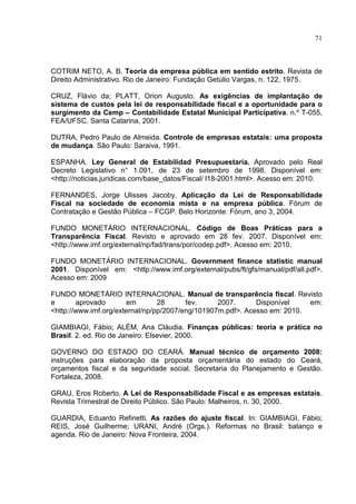 71



COTRIM NETO, A. B. Teoria da empresa pública em sentido estrito. Revista de
Direito Administrativo. Rio de Janeiro: Fundação Getúlio Vargas, n. 122, 1975.

CRUZ, Flávio da; PLATT, Orion Augusto. As exigências de implantação de
sistema de custos pela lei de responsabilidade fiscal e a oportunidade para o
surgimento da Cemp – Contabilidade Estatal Municipal Participativa. n.º T-055,
FEA/UFSC. Santa Catarina, 2001.

DUTRA, Pedro Paulo de Almeida. Controle de empresas estatais: uma proposta
de mudança. São Paulo: Saraiva, 1991.

ESPANHA. Ley General de Estabilidad Presupuestaria. Aprovado pelo Real
Decreto Legislativo n° 1.091, de 23 de setembro de 1998. Disponível em:
<http://noticias.juridicas.com/base_datos/Fiscal/ l18-2001.html>. Acesso em: 2010.

FERNANDES, Jorge Ulisses Jacoby. Aplicação da Lei de Responsabilidade
Fiscal na sociedade de economia mista e na empresa pública. Fórum de
Contratação e Gestão Pública – FCGP. Belo Horizonte: Fórum, ano 3, 2004.

FUNDO MONETÁRIO INTERNACIONAL. Código de Boas Práticas para a
Transparência Fiscal. Revisto e aprovado em 28 fev. 2007. Disponível em:
<http://www.imf.org/external/np/fad/trans/por/codep.pdf>. Acesso em: 2010.

FUNDO MONETÁRIO INTERNACIONAL. Government finance statistic manual
2001. Disponível em: <http://www.imf.org/external/pubs/ft/gfs/manual/pdf/all.pdf>.
Acesso em: 2009

FUNDO MONETÁRIO INTERNACIONAL. Manual de transparência fiscal. Revisto
e       aprovado       em        28      fev.     2007.      Disponível    em:
<http://www.imf.org/external/np/pp/2007/eng/101907m.pdf>. Acesso em: 2010.

GIAMBIAGI, Fábio; ALÉM, Ana Cláudia. Finanças públicas: teoria e prática no
Brasil. 2. ed. Rio de Janeiro: Elsevier, 2000.

GOVERNO DO ESTADO DO CEARÁ. Manual técnico de orçamento 2008:
instruções para elaboração da proposta orçamentária do estado do Ceará,
orçamentos fiscal e da seguridade social. Secretaria do Planejamento e Gestão.
Fortaleza, 2008.

GRAU, Eros Roberto. A Lei de Responsabilidade Fiscal e as empresas estatais.
Revista Trimestral de Direito Público. São Paulo: Malheiros, n. 30, 2000.

GUARDIA, Eduardo Refinetti. As razões do ajuste fiscal. In: GIAMBIAGI, Fábio;
REIS, José Guilherme; URANI, André (Orgs.). Reformas no Brasil: balanço e
agenda. Rio de Janeiro: Nova Fronteira, 2004.
 
