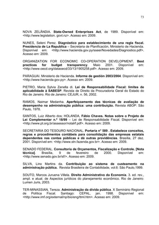 73



NOVA ZELÂNDIA. State-Owned Enterprises Act, de 1989. Disponível em:
<http://www.legislation. govt.nz>. Acesso em: 2009.

NUNES, Seleni Perez. Diagnóstico para establecimiento de una regla fiscal.
Presidencia de La Republica – Secretaria de Planificación, Ministerio de Hacienda.
Disponível em: <http://www.hacienda.gov.py/sseei/Novedades/Diagnostico.pdf>.
Acesso em: 2009.

ORGANIZATION FOR ECONOMIC CO-OPERATION DEVELOPMENT. Best
practices    for   budget    transparency.    Maio    2001.   Disponível em:
<http://www.oecd.org/dataoecd/33/13/1905258.pdf>. Acesso em: 2009.

PARAGUAI. Ministerio de Hacienda. Informe de gestión 2003/2004. Disponível em:
<http://www.hacienda.gov.py>. Acesso em: 2009.

PIETRO, Maria Sylvia Zanella di. Lei de Responsabilidade Fiscal: limites de
aplicabilidade à SABESP. Revista de Direito da Procuradoria Geral do Estado do
Rio de Janeiro. Rio de Janeiro: CEJUR, n. 56, 2002.

RAMOS, Naimar Medanha. Aperfeiçoamento das técnicas de avaliação de
desempenho na administração pública: uma contribuição. Revista ABOP: São
Paulo, 1978.

SANTOS, Luiz Alberto dos; HOLANDA, Fábio Chaves. Notas sobre o Projeto de
Lei Complementar n.º 18/99 – Lei de Responsabilidade Fiscal. Disponível em:
<http://www.pt.org.br/assessor/notalrf.pdf>. Acesso em: 2009.

SECRETARIA DO TESOURO NACIONAL. Portaria n° 589 . Estabelece conceitos,
regras e procedimentos contábeis para consolidação das empresas estatais
dependentes nas contas públicas e dá outras providências. Brasília, 27 dez.
2001. Disponível em: <http://www.stn.fazenda.gov.br>. Acesso em: 2009.

SENADO FEDERAL. Consultoria de Orçamentos, Fiscalização e Controle. [Nota
técnica].    Brasília,  9     de    fevereiro    de 2000. Disponível  em:
<http://www.senado.gov.br/sf/>. Acesso em: 2009.

SILVA, Lino Martins da. Contribuição ao sistema de custeamento na
administração pública. Revista Brasileira de Contabilidade, vol.6: São Paulo,1999.

SOUTO, Marcos Juruena Villela. Direito Administrativo da Economia. 3. ed. rev.,
ampl. e atual. de Aspectos jurídicos do planejamento econômico. Rio de Janeiro:
Lumen Juris, 2003.

TER-MINASSIAN, Tereza. Administração da dívida pública. X Seminário Regional
de    Política   Fiscal.  Santiago:     CEPAL,      jan.  1998.   Disponível em:
<http://www.imf.org/external/np/bio/eng/ttml.htm>. Acesso em: 2009.
 