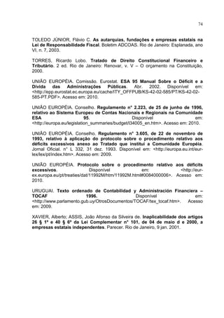 74


TOLEDO JÚNIOR, Flávio C. As autarquias, fundações e empresas estatais na
Lei de Responsabilidade Fiscal. Boletim ADCOAS. Rio de Janeiro: Esplanada, ano
VI, n. 7, 2003.

TORRES, Ricardo Lobo. Tratado de Direito Constitucional Financeiro e
Tributário. 2 ed. Rio de Janeiro: Renovar, v. V – O orçamento na Constituição,
2000.

UNIÃO EUROPÉIA. Comissão. Eurostat. ESA 95 Manual Sobre o Déficit e a
Dívida     das    Administrações     Públicas.  Abr.  2002. Disponível em:
<http://epp.eurostat.ec.europa.eu/cache/ITY_OFFPUB/KS-42-02-585/PT/KS-42-02-
585-PT.PDF>. Acesso em: 2010.

UNIÃO EUROPÉIA. Conselho. Regulamento n° 2.223, de 25 de junho de 1996,
relativo ao Sistema Europeu de Contas Nacionais e Regionais na Comunidade
ESA                        95.                   Disponível                  em:
<http://europa.eu/legislation_summaries/budget/l34005_en.htm>. Acesso em: 2010.

UNIÃO EUROPÉIA. Conselho. Regulamento n° 3.605, de 22 de novembro de
1993, relativo à aplicação do protocolo sobre o procedimento relativo aos
déficits excessivos anexo ao Tratado que institui a Comunidade Européia.
Jornal Oficial. n° L 332, 31 dez. 1993. Disponível em: <http://europa.eu.int/eur-
lex/lex/pt/index.htm>. Acesso em: 2009.

UNIÃO EUROPÉIA. Protocolo sobre o procedimento relativo aos déficits
excessivos.                  Disponível            em:             <http://eur-
ex.europa.eu/pt/treaties/dat/11992M/htm/11992M.html#0084000006>. Acesso em:
2010.

URUGUAI. Texto ordenado de Contabilidad y Administración Financiera –
TOCAF                    1996.                 Disponível              em:
<http://www.parlamento.gub.uy/OtrosDocumentos/TOCAF/tex_tocaf.htm>. Acesso
em: 2009.

XAVIER, Alberto; ASSIS, João Afonso da Silveira de. Inaplicabilidade dos artigos
26 § 1º e 40 § 6º da Lei Complementar n° 101, de 04 de maio d e 2000, a
empresas estatais independentes. Parecer. Rio de Janeiro, 9 jan. 2001.
 