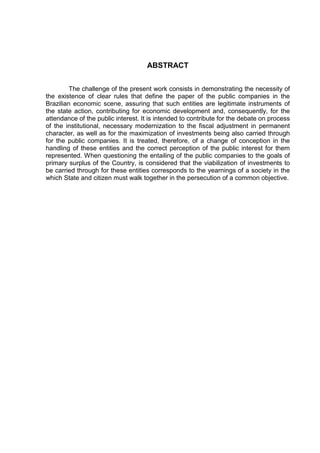8

                                    ABSTRACT


         The challenge of the present work consists in demonstrating the necessity of
the existence of clear rules that define the paper of the public companies in the
Brazilian economic scene, assuring that such entities are legitimate instruments of
the state action, contributing for economic development and, consequently, for the
attendance of the public interest. It is intended to contribute for the debate on process
of the institutional, necessary modernization to the fiscal adjustment in permanent
character, as well as for the maximization of investments being also carried through
for the public companies. It is treated, therefore, of a change of conception in the
handling of these entities and the correct perception of the public interest for them
represented. When questioning the entailing of the public companies to the goals of
primary surplus of the Country, is considered that the viabilization of investments to
be carried through for these entities corresponds to the yearnings of a society in the
which State and citizen must walk together in the persecution of a common objective.
 
