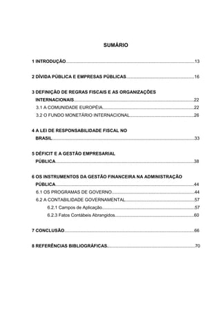 9

                                                     SUMÁRIO


1 INTRODUÇÃO........................................................................................................13


2 DÍVIDA PÚBLICA E EMPRESAS PÚBLICAS.......................................................16


3 DEFINIÇÃO DE REGRAS FISCAIS E AS ORGANIZAÇÕES
  INTERNACIONAIS.................................................................................................22
  3.1 A COMUNIDADE EUROPÉIA..........................................................................22
  3.2 O FUNDO MONETÁRIO INTERNACIONAL....................................................26


4 A LEI DE RESPONSABILIDADE FISCAL NO
  BRASIL...................................................................................................................33


5 DÉFICIT E A GESTÃO EMPRESARIAL
  PÚBLICA................................................................................................................38


6 OS INSTRUMENTOS DA GESTÃO FINANCEIRA NA ADMINISTRAÇÃO
  PÚBLICA................................................................................................................44
  6.1 OS PROGRAMAS DE GOVERNO...................................................................44
  6.2 A CONTABILIDADE GOVERNAMENTAL........................................................57
          6.2.1 Campos de Aplicação...........................................................................57
          6.2.3 Fatos Contábeis Abrangidos................................................................60


7 CONCLUSÃO.........................................................................................................66


8 REFERÊNCIAS BIBLIOGRÁFICAS.......................................................................70
 