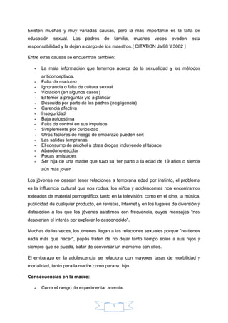 Existen muchas y muy variadas causas, pero la más importante es la falta de
educación sexual. Los padres de familia, muchas veces evaden esta
responsabilidad y la dejan a cargo de los maestros.[ CITATION Jai98 l 3082 ]
Entre otras causas se encuentran también:
- La mala información que tenemos acerca de la sexualidad y los métodos
anticonceptivos.
- Falta de madurez
- Ignorancia o falta de cultura sexual
- Violación (en algunos casos)
- El temor a preguntar y/o a platicar
- Descuido por parte de los padres (negligencia)
- Carencia afectiva
- Inseguridad
- Baja autoestima
- Falta de control en sus impulsos
- Simplemente por curiosidad
- Otros factores de riesgo de embarazo pueden ser:
- Las salidas tempranas
- El consumo de alcohol u otras drogas incluyendo el tabaco
- Abandono escolar
- Pocas amistades
- Ser hija de una madre que tuvo su 1er parto a la edad de 19 años o siendo
aún más joven
Los jóvenes no desean tener relaciones a temprana edad por instinto, el problema
es la influencia cultural que nos rodea, los niños y adolescentes nos encontramos
rodeados de material pornográfico, tanto en la televisión, como en el cine, la música,
publicidad de cualquier producto, en revistas, Internet y en los lugares de diversión y
distracción a los que los jóvenes asistimos con frecuencia, cuyos mensajes "nos
despiertan el interés por explorar lo desconocido".
Muchas de las veces, los jóvenes llegan a las relaciones sexuales porque "no tienen
nada más que hacer", papás traten de no dejar tanto tiempo solos a sus hijos y
siempre que se pueda, tratar de conversar un momento con ellos.
El embarazo en la adolescencia se relaciona con mayores tasas de morbilidad y
mortalidad, tanto para la madre como para su hijo.
Consecuencias en la madre:
- Corre el riesgo de experimentar anemia.
5
 