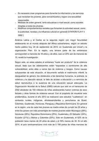 - Es necesario crear programas para fomentar la información y los servicios
que necesitan los jóvenes, para concientizarlos y lograr una sexualidad
responsable.
- Medidas de orden general, tanto educativas a nivel sexual, como sociales
dirigidas a todos los jóvenes.
- Modificar comportamientos sociales que fomenten la actividad sexual, como
la publicidad, revistas y la influencia cultural en general[ CITATION FLA11 l
3082 ]
América Latina y el Caribe es la segunda región con mayor fecundidad
adolescente en el mundo después del África subsahariana, según un estudio
hecho público hoy, 24 de septiembre de 2015, en Guatemala por Unicef y la
organización Plan. En la región, una tercera parte de los embarazos
corresponden a menores de 18 años y, de ellos, casi un 20% son de menores de
15, reveló la investigación.
Según este, en estas edades el embarazo "suele ser producto" de la violencia
sexual, dado que las adolescentes están "expuestas a condiciones de alta
vulnerabilidad, entre ellas a varios tipo de violencia y riesgos. Como causas
subyacentes de esta situación, el documento señala el matrimonio infantil, la
desigualdad de género, los obstáculos a los derechos humanos, la pobreza, la
violencia y la coacción sexual, la falta de acceso a educación y a servicios de
salud reproductiva o la ausencia de una educación sexual adecuada. La
Organización Mundial de la Salud (OMS) calcula que solo en el transcurso de
2002 alrededor de 150 millones de niñas adolescentes fueron víctimas de sexo
forzado y otras formas de violencia sexual. Con el propósito de visualizar esta
problemática, durante el año 2013 se realizaron seis estudios "cualitativos", en
contextos rurales, indígenas, afrodescendientes y periurbanos de Brasil,
Colombia, Guatemala, Honduras, Paraguay y República Dominicana. En general
en la región, una de cada tres jóvenes es madre antes de cumplir los 20 años y
entre los países con más porcentajes de madres jóvenes están Nicaragua (28%),
Honduras (26%), República Dominicana (25%), Guatemala y El Salvador (24%),
Ecuador (21%) y Bolivia y Colombia (20%). Solo en Guatemala, el 52% de la
población tiene menos de 20 años de edad y el 76% menos de 30. En el año
2014, el país centroamericano vivió más de 5 199 partos de niñas menores de
7
 