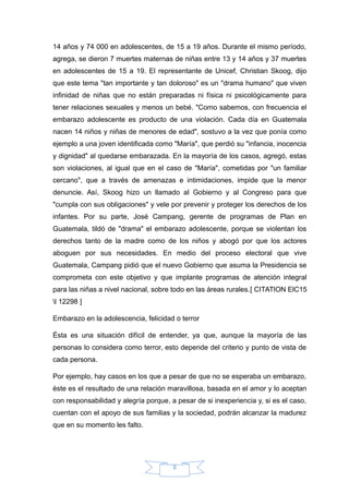 14 años y 74 000 en adolescentes, de 15 a 19 años. Durante el mismo período,
agrega, se dieron 7 muertes maternas de niñas entre 13 y 14 años y 37 muertes
en adolescentes de 15 a 19. El representante de Unicef, Christian Skoog, dijo
que este tema "tan importante y tan doloroso" es un "drama humano" que viven
infinidad de niñas que no están preparadas ni física ni psicológicamente para
tener relaciones sexuales y menos un bebé. "Como sabemos, con frecuencia el
embarazo adolescente es producto de una violación. Cada día en Guatemala
nacen 14 niños y niñas de menores de edad", sostuvo a la vez que ponía como
ejemplo a una joven identificada como "María", que perdió su "infancia, inocencia
y dignidad" al quedarse embarazada. En la mayoría de los casos, agregó, estas
son violaciones, al igual que en el caso de "María", cometidas por "un familiar
cercano", que a través de amenazas e intimidaciones, impide que la menor
denuncie. Así, Skoog hizo un llamado al Gobierno y al Congreso para que
"cumpla con sus obligaciones" y vele por prevenir y proteger los derechos de los
infantes. Por su parte, José Campang, gerente de programas de Plan en
Guatemala, tildó de "drama" el embarazo adolescente, porque se violentan los
derechos tanto de la madre como de los niños y abogó por que los actores
aboguen por sus necesidades. En medio del proceso electoral que vive
Guatemala, Campang pidió que el nuevo Gobierno que asuma la Presidencia se
comprometa con este objetivo y que implante programas de atención integral
para las niñas a nivel nacional, sobre todo en las áreas rurales.[ CITATION ElC15
l 12298 ]
Embarazo en la adolescencia, felicidad o terror
Ésta es una situación difícil de entender, ya que, aunque la mayoría de las
personas lo considera como terror, esto depende del criterio y punto de vista de
cada persona.
Por ejemplo, hay casos en los que a pesar de que no se esperaba un embarazo,
éste es el resultado de una relación maravillosa, basada en el amor y lo aceptan
con responsabilidad y alegría porque, a pesar de si inexperiencia y, si es el caso,
cuentan con el apoyo de sus familias y la sociedad, podrán alcanzar la madurez
que en su momento les falto.
8
 