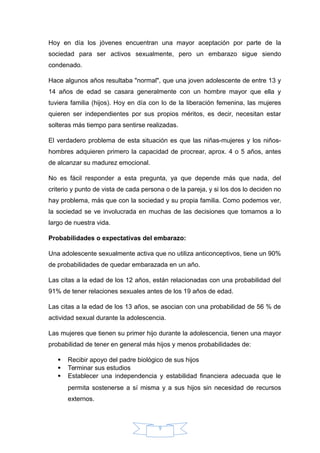 Hoy en día los jóvenes encuentran una mayor aceptación por parte de la
sociedad para ser activos sexualmente, pero un embarazo sigue siendo
condenado.
Hace algunos años resultaba "normal", que una joven adolescente de entre 13 y
14 años de edad se casara generalmente con un hombre mayor que ella y
tuviera familia (hijos). Hoy en día con lo de la liberación femenina, las mujeres
quieren ser independientes por sus propios méritos, es decir, necesitan estar
solteras más tiempo para sentirse realizadas.
El verdadero problema de esta situación es que las niñas-mujeres y los niños-
hombres adquieren primero la capacidad de procrear, aprox. 4 o 5 años, antes
de alcanzar su madurez emocional.
No es fácil responder a esta pregunta, ya que depende más que nada, del
criterio y punto de vista de cada persona o de la pareja, y si los dos lo deciden no
hay problema, más que con la sociedad y su propia familia. Como podemos ver,
la sociedad se ve involucrada en muchas de las decisiones que tomamos a lo
largo de nuestra vida.
Probabilidades o expectativas del embarazo:
Una adolescente sexualmente activa que no utiliza anticonceptivos, tiene un 90%
de probabilidades de quedar embarazada en un año.
Las citas a la edad de los 12 años, están relacionadas con una probabilidad del
91% de tener relaciones sexuales antes de los 19 años de edad.
Las citas a la edad de los 13 años, se asocian con una probabilidad de 56 % de
actividad sexual durante la adolescencia.
Las mujeres que tienen su primer hijo durante la adolescencia, tienen una mayor
probabilidad de tener en general más hijos y menos probabilidades de:
 Recibir apoyo del padre biológico de sus hijos
 Terminar sus estudios
 Establecer una independencia y estabilidad financiera adecuada que le
permita sostenerse a sí misma y a sus hijos sin necesidad de recursos
externos.
9
 