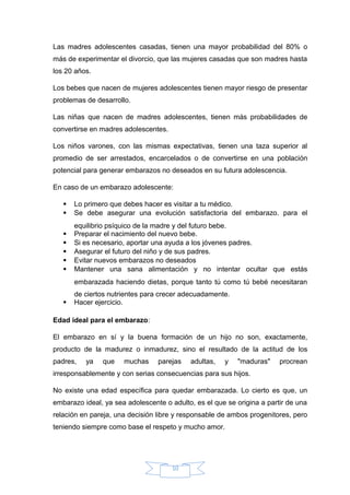 Las madres adolescentes casadas, tienen una mayor probabilidad del 80% o
más de experimentar el divorcio, que las mujeres casadas que son madres hasta
los 20 años.
Los bebes que nacen de mujeres adolescentes tienen mayor riesgo de presentar
problemas de desarrollo.
Las niñas que nacen de madres adolescentes, tienen más probabilidades de
convertirse en madres adolescentes.
Los niños varones, con las mismas expectativas, tienen una taza superior al
promedio de ser arrestados, encarcelados o de convertirse en una población
potencial para generar embarazos no deseados en su futura adolescencia.
En caso de un embarazo adolescente:
 Lo primero que debes hacer es visitar a tu médico.
 Se debe asegurar una evolución satisfactoria del embarazo. para el
equilibrio psíquico de la madre y del futuro bebe.
 Preparar el nacimiento del nuevo bebe.
 Si es necesario, aportar una ayuda a los jóvenes padres.
 Asegurar el futuro del niño y de sus padres.
 Evitar nuevos embarazos no deseados
 Mantener una sana alimentación y no intentar ocultar que estás
embarazada haciendo dietas, porque tanto tú como tú bebé necesitaran
de ciertos nutrientes para crecer adecuadamente.
 Hacer ejercicio.
Edad ideal para el embarazo:
El embarazo en sí y la buena formación de un hijo no son, exactamente,
producto de la madurez o inmadurez, sino el resultado de la actitud de los
padres, ya que muchas parejas adultas, y "maduras" procrean
irresponsablemente y con serias consecuencias para sus hijos.
No existe una edad específica para quedar embarazada. Lo cierto es que, un
embarazo ideal, ya sea adolescente o adulto, es el que se origina a partir de una
relación en pareja, una decisión libre y responsable de ambos progenitores, pero
teniendo siempre como base el respeto y mucho amor.
10
 