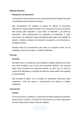 Métodos Empíricos
Recolección de Información
La recolección indica el aumento de los conocimientos del que indaga acerca del
comportamiento del fenómeno que estudia.
Este procedimiento nos facilitara el proceso de obtener la información
sistemática de nuestro objeto de estudio y de la situación en la que se encuentra.
Este proceso debe responder a: ¿Qué datos se obtendrán?, ¿de dónde se
obtendrán?, ¿Qué procedimientos de recolección se emplearan? Y ¿Qué
instrumentos se emplearan?, estas interrogantes darán lugar a las variables de
estudio, e método a emplear, las técnicas de recolección y los instrumentos a
consignar los datos.
Recalcar todos los conocimientos para tomar en conciencia dentro de los
ciudadanos para que no sufran un maltrato intrafamiliar.
Técnicas
Encuesta
Ese define como un cuestionario cuya finalidad es registrar opiniones que sirvan
para medir variables y por lo tanto para comprobar hipótesis. Una encuesta
puede estar constituida por preguntas abiertas, es decir que no exista la
presencia de alternativas, y preguntas cerradas las cuales pueden ser escogidas
por el encuestado
Esta encuesta la realice con la finalidad de mantenerles informados halos
ciudadanos sobre las causas y consecuencias que contrae el maltrato
intrafamiliar.
Instrumentos
Fichado
Es el uso de fichas y constituye un instrumento de trabajo intelectual insuperable,
porque permite conservar el caudal de conocimientos que vamos adquiriendo
durante nuestra vida de estudio, lecturas y reflexión.
13
 