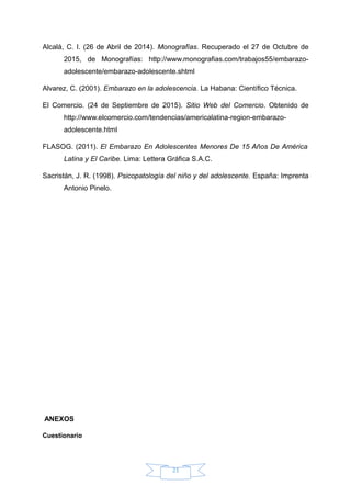 Alcalá, C. I. (26 de Abril de 2014). Monografías. Recuperado el 27 de Octubre de
2015, de Monografías: http://www.monografias.com/trabajos55/embarazo-
adolescente/embarazo-adolescente.shtml
Alvarez, C. (2001). Embarazo en la adolescencia. La Habana: Científico Técnica.
El Comercio. (24 de Septiembre de 2015). Sitio Web del Comercio. Obtenido de
http://www.elcomercio.com/tendencias/americalatina-region-embarazo-
adolescente.html
FLASOG. (2011). El Embarazo En Adolescentes Menores De 15 Años De América
Latina y El Caribe. Lima: Lettera Gráfica S.A.C.
Sacristán, J. R. (1998). Psicopatología del niño y del adolescente. España: Imprenta
Antonio Pinelo.
ANEXOS
Cuestionario
21
 