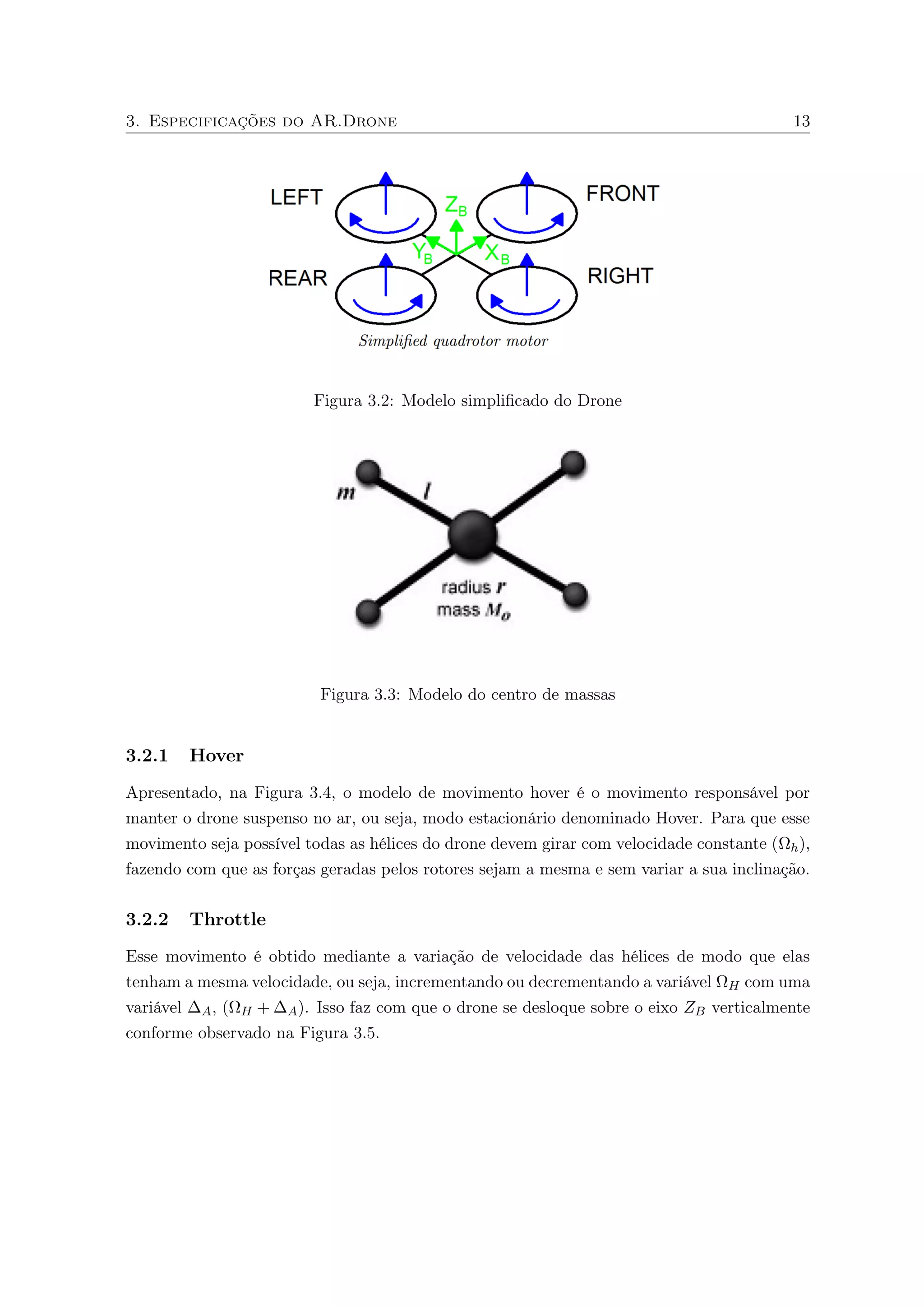 3. Especificações do AR.Drone 13 
Figura 3.2: Modelo simplificado do Drone 
Figura 3.3: Modelo do centro de massas 
3.2.1 Hover 
Apresentado, na Figura 3.4, o modelo de movimento hover é o movimento responsável por 
manter o drone suspenso no ar, ou seja, modo estacionário denominado Hover. Para que esse 
movimento seja possível todas as hélices do drone devem girar com velocidade constante (
h), 
fazendo com que as forças geradas pelos rotores sejam a mesma e sem variar a sua inclinação. 
3.2.2 Throttle 
Esse movimento é obtido mediante a variação de velocidade das hélices de modo que elas 
tenham a mesma velocidade, ou seja, incrementando ou decrementando a variável 
H com uma 
variável A, (
H +A). Isso faz com que o drone se desloque sobre o eixo ZB verticalmente 
conforme observado na Figura 3.5. 
 