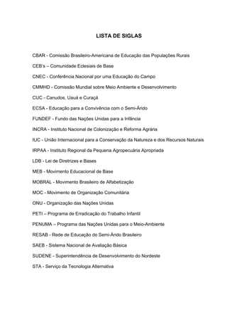 LISTA DE SIGLAS


CBAR - Comissão Brasileiro-Americana de Educação das Populações Rurais

CEB’s – Comunidade Eclesiais de Base

CNEC - Conferência Nacional por uma Educação do Campo

CMMHD - Comissão Mundial sobre Meio Ambiente e Desenvolvimento

CUC - Canudos, Uauá e Curaçá

ECSA - Educação para a Convivência com o Semi-Árido

FUNDEF - Fundo das Nações Unidas para a Infância

INCRA - Instituto Nacional de Colonização e Reforma Agrária

IUC - União Internacional para a Conservação da Natureza e dos Recursos Naturais

IRPAA - Instituto Regional da Pequena Agropecuária Apropriada

LDB - Lei de Diretrizes e Bases

MEB - Movimento Educacional de Base

MOBRAL - Movimento Brasileiro de Alfabetização

MOC - Movimento de Organização Comunitária

ONU - Organização das Nações Unidas

PETI – Programa de Erradicação do Trabalho Infantil

PENUMA – Programa das Nações Unidas para o Meio-Ambiente

RESAB - Rede de Educação do Semi-Árido Brasileiro

SAEB - Sistema Nacional de Avaliação Básica

SUDENE - Superintendência de Desenvolvimento do Nordeste

STA - Serviço da Tecnologia Alternativa
 