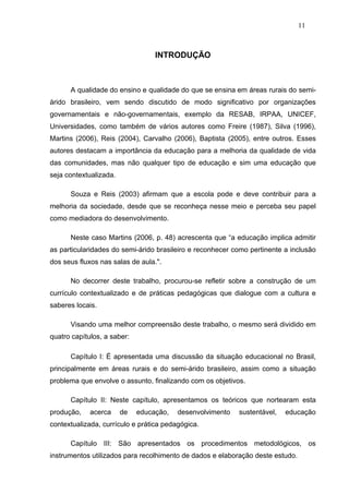 11



                                  INTRODUÇÃO



      A qualidade do ensino e qualidade do que se ensina em áreas rurais do semi-
árido brasileiro, vem sendo discutido de modo significativo por organizações
governamentais e não-governamentais, exemplo da RESAB, IRPAA, UNICEF,
Universidades, como também de vários autores como Freire (1987), Silva (1996),
Martins (2006), Reis (2004), Carvalho (2006), Baptista (2005), entre outros. Esses
autores destacam a importância da educação para a melhoria da qualidade de vida
das comunidades, mas não qualquer tipo de educação e sim uma educação que
seja contextualizada.

      Souza e Reis (2003) afirmam que a escola pode e deve contribuir para a
melhoria da sociedade, desde que se reconheça nesse meio e perceba seu papel
como mediadora do desenvolvimento.

      Neste caso Martins (2006, p. 48) acrescenta que “a educação implica admitir
as particularidades do semi-árido brasileiro e reconhecer como pertinente a inclusão
dos seus fluxos nas salas de aula.".

      No decorrer deste trabalho, procurou-se refletir sobre a construção de um
currículo contextualizado e de práticas pedagógicas que dialogue com a cultura e
saberes locais.

      Visando uma melhor compreensão deste trabalho, o mesmo será dividido em
quatro capítulos, a saber:

      Capítulo I: É apresentada uma discussão da situação educacional no Brasil,
principalmente em áreas rurais e do semi-árido brasileiro, assim como a situação
problema que envolve o assunto, finalizando com os objetivos.

      Capítulo II: Neste capítulo, apresentamos os teóricos que nortearam esta
produção,    acerca     de   educação,   desenvolvimento   sustentável,   educação
contextualizada, currículo e prática pedagógica.

      Capítulo III: São apresentados os procedimentos metodológicos, os
instrumentos utilizados para recolhimento de dados e elaboração deste estudo.
 