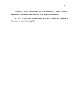 12



      Capítulo IV: Serão apresentados de forma ordenada os dados coletados,
analisados e interpretados, desvelando-se como resultado da pesquisa.

      Por fim, na conclusão apresentou-se algumas considerações referente a
elaboração da presente monografia.
 
