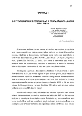 13



                                   CAPÍTULO I



CONTEXTUALIZAR E RESSIGNIFICAR A EDUCAÇÃO DOS JOVENS
                     SISALEIROS

                                                      “Pois é. A gente vive aqui
                                                        e de repente descobre
                                                    que aqui pode ser outro lugar.
                                                       Um lugar desconhecido,
                                                            ou nunca visto
                                                          ou nunca notado.”


                                                                   Luis Fernando Veríssimo




      O semi-árido ao longo de sua história tem sofrido preconceitos, construiu-se
uma imagem negativa do mesmo, desenhada a partir de um imaginário social de
penúria, indigência e dependência, “conhecido como região das calamidades e
catástrofes, dos miseráveis, pobres famintos, jecas tatus e um lugar ruim para se
viver.” (MENEZES; ARAÚJO, p. 2007). Essa idéia é transmitida pela mídia e
diversos meios de comunicação, deixando o semi-árido a mercê de inúmeros
rótulos, distorcendo a sua realidade, vista por muitos como lugar inviável.

      Não se pode negar que a desproporcionalidade de desenvolvimento do Semi-
Árido Brasileiro (SAB), as demais regiões do país é muito grande, seus índices de
desenvolvimento social são de extrema carência e desigualdade, expresso desde a
falta de acesso aos recursos de infra-estrutura social à falta de políticas públicas
concretas para enfrentar tais problemas. Segundo Carvalho (2006, p. 26) "os piores
Índices de Desenvolvimento Humano Municipal (IDH-M) do país em sua maioria
estão no semi-árido: 75% dos mil piores."

      Durante muito tempo a seca foi usada como metáfora explicativa para falar de
miséria, da desigualdade, do declínio econômico e político do SAB, um discurso que
legitimou o paradigma do combate a seca. Entretanto um outro paradigma vem
sendo construído a partir do conceito de convivência com o semi-árido. Esse novo
paradigma visa fortalecer as formas de organização sócio-econômicas e de relação
 