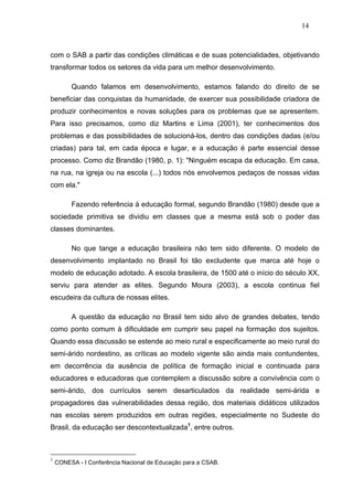 14



com o SAB a partir das condições climáticas e de suas potencialidades, objetivando
transformar todos os setores da vida para um melhor desenvolvimento.

         Quando falamos em desenvolvimento, estamos falando do direito de se
beneficiar das conquistas da humanidade, de exercer sua possibilidade criadora de
produzir conhecimentos e novas soluções para os problemas que se apresentem.
Para isso precisamos, como diz Martins e Lima (2001), ter conhecimentos dos
problemas e das possibilidades de solucioná-los, dentro das condições dadas (e/ou
criadas) para tal, em cada época e lugar, e a educação é parte essencial desse
processo. Como diz Brandão (1980, p. 1): "Ninguém escapa da educação. Em casa,
na rua, na igreja ou na escola (...) todos nós envolvemos pedaços de nossas vidas
com ela."

         Fazendo referência à educação formal, segundo Brandão (1980) desde que a
sociedade primitiva se dividiu em classes que a mesma está sob o poder das
classes dominantes.

         No que tange a educação brasileira não tem sido diferente. O modelo de
desenvolvimento implantado no Brasil foi tão excludente que marca até hoje o
modelo de educação adotado. A escola brasileira, de 1500 até o início do século XX,
serviu para atender as elites. Segundo Moura (2003), a escola continua fiel
escudeira da cultura de nossas elites.

         A questão da educação no Brasil tem sido alvo de grandes debates, tendo
como ponto comum à dificuldade em cumprir seu papel na formação dos sujeitos.
Quando essa discussão se estende ao meio rural e especificamente ao meio rural do
semi-árido nordestino, as críticas ao modelo vigente são ainda mais contundentes,
em decorrência da ausência de política de formação inicial e continuada para
educadores e educadoras que contemplem a discussão sobre a convivência com o
semi-árido, dos currículos serem desarticulados da realidade semi-árida e
propagadores das vulnerabilidades dessa região, dos materiais didáticos utilizados
nas escolas serem produzidos em outras regiões, especialmente no Sudeste do
Brasil, da educação ser descontextualizada1, entre outros.



1
    CONESA - I Conferência Nacional de Educação para a CSAB.
 