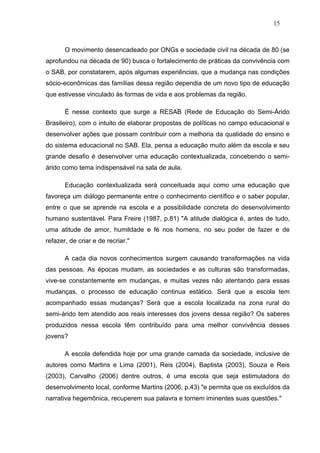 15



       O movimento desencadeado por ONGs e sociedade civil na década de 80 (se
aprofundou na década de 90) busca o fortalecimento de práticas da convivência com
o SAB, por constatarem, após algumas experiências, que a mudança nas condições
sócio-econômicas das famílias dessa região dependia de um novo tipo de educação
que estivesse vinculado às formas de vida e aos problemas da região.

       É nesse contexto que surge a RESAB (Rede de Educação do Semi-Árido
Brasileiro), com o intuito de elaborar propostas de políticas no campo educacional e
desenvolver ações que possam contribuir com a melhoria da qualidade do ensino e
do sistema educacional no SAB. Ela, pensa a educação muito além da escola e seu
grande desafio é desenvolver uma educação contextualizada, concebendo o semi-
árido como tema indispensável na sala de aula.

       Educação contextualizada será conceituada aqui como uma educação que
favoreça um diálogo permanente entre o conhecimento científico e o saber popular,
entre o que se aprende na escola e a possibilidade concreta do desenvolvimento
humano sustentável. Para Freire (1987, p.81) "A atitude dialógica é, antes de tudo,
uma atitude de amor, humildade e fé nos homens, no seu poder de fazer e de
refazer, de criar e de recriar."

       A cada dia novos conhecimentos surgem causando transformações na vida
das pessoas. As épocas mudam, as sociedades e as culturas são transformadas,
vive-se constantemente em mudanças, e muitas vezes não atentando para essas
mudanças, o processo de educação continua estático. Será que a escola tem
acompanhado essas mudanças? Será que a escola localizada na zona rural do
semi-árido tem atendido aos reais interesses dos jovens dessa região? Os saberes
produzidos nessa escola têm contribuído para uma melhor convivência desses
jovens?

       A escola defendida hoje por uma grande camada da sociedade, inclusive de
autores como Martins e Lima (2001), Reis (2004), Baptista (2003), Souza e Reis
(2003), Carvalho (2006) dentre outros, é uma escola que seja estimuladora do
desenvolvimento local, conforme Martins (2006, p.43) "e permita que os excluídos da
narrativa hegemônica, recuperem sua palavra e tornem iminentes suas questões."
 