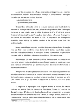 16



          Apesar dos avanços e dos esforços empregados ainda permanece o histórico
e quase crônico problema da qualidade da educação, e principalmente a educação
do meio rural, em pelo menos duas direções:
          - A qualidade do ensino;
          - A qualidade do que se ensina.

          Reforçando a afirmação acima, a pesquisa realizada pelo SAEB (Sistema
Nacional de Avaliação Básica)2 em 2001, reflete as desigualdades entre a educação
do campo e a da cidade, onde a média de alunos de 4ª e 8ª série de ensino
fundamental nas disciplinas de Português e Matemática é inferior ao desempenho
dos alunos da área urbana em torno de 20%. A comparação do desempenho
alcançado pelos alunos de escolas urbanas e de escolas rurais deve ser
problematizada.

          Alguns especialistas associam o menor desempenho dos alunos da escola
rural ao fator sócio-econômico mais desfavorável destas populações, outros
atribuem a descontextualização da educação, ou seja, os saberes e imagens nada
ou quase nada se relacionam com as circunstâncias da vida na zona rural.

          Neste sentido, Souza e Reis (2003) afirma: “Contextualizar é oportunizar um
novo olhar sobre a região, ampliando e resignificando o papel da escola, para que
esta promova conhecimentos que contribuam para o desenvolvimento humano e
sustentável da mesma.”

          Uma proposta de educação contextualizada no semi-árido não pode limitar-se
somente aos aspectos pedagógicos, precisa assumir um caráter político-pedagógico
de transformação, precisam-se construir novas concepções de currículo que crie
uma sintonia entre o que se ensina na escola com a realidade vivenciada pelos
alunos.

          As angústias e inquietações que surgiram durante o período de estágio
realizado em abril de 2008, no povoado de Riachão de Tiquara, no município de
Campo Formoso - BA, decorrente da situação de pobreza em que vivem as pessoas
da comunidade diante de tantas riquezas naturais, a exemplo do sisal, despertou a
curiosidade de investigar quais os saberes produzidos na escola e sua relação com
2
    O SAEB não inclui em sua amostra as escolas multisseriadas.
 