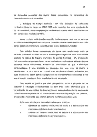 17



as demandas concretas dos jovens dessa comunidade na perspectiva do
desenvolvimento rural sustentável.

      O município de Campo Formoso - BA está localizado no semi-árido
nordestino. Segundo dados do IBGE 2007, este município tem uma população de
65.137 habitantes, onde sua população rural correspondente a 60% deste total e um
IDH considerado muito baixo 0,613.

      Nesse contexto está situada a questão desta pesquisa: será que os saberes
adquiridos na escola pública municipal de uma comunidade sisaleira têm contribuído
para o desenvolvimento rural sustentável dos jovens desta comunidade?

      Este trabalho busca compreender de forma mais aprofundada quais os
saberes produzidos e como se dá o ensino-aprendizagem em uma comunidade
sisaleira na região de Tiquara, município de Campo Formoso - BA, procurando
delinear caminhos que contribuam para a melhoria da qualidade de vida dos jovens
sisaleiros dessa comunidade. Parte-se do pressuposto de que a educação
contextualizada é uma proposta de educação que visa levar os jovens a
identificarem os recursos e as oportunidades de desenvolvimento existentes em
suas localidades, assim como a apropriação de conhecimentos necessários a sua
vida enquanto cidadãos críticos e participantes da sociedade.

      Este estudo se justifica por abrir perspectivas sobre a proposta de se
trabalhar a educação contextualizada no semi-árido como alternativa para a
consolidação de uma política de desenvolvimento sustentável que tenha a educação
como instrumento primordial no processo de formação e inquietação das pessoas,
preparando e motivando-as a lutarem por uma melhor qualidade de vida.

      Após estas abordagens foram elaboradas como objetivos:
               Identificar os saberes construídos na escola e a socialização dos
                mesmos no cotidiano dos jovens sisaleiros;
               Analisar os saberes construídos na escola e a socialização dos
                mesmos no cotidiano dos jovens sisaleiros.
 