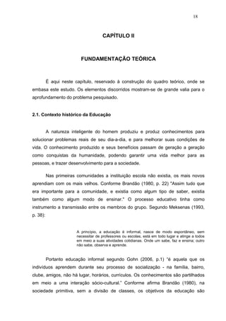 18



                                      CAPÍTULO II



                          FUNDAMENTAÇÃO TEÓRICA



          É aqui neste capítulo, reservado à construção do quadro teórico, onde se
embasa este estudo. Os elementos discorridos mostram-se de grande valia para o
aprofundamento do problema pesquisado.


2.1. Contexto histórico da Educação


          A natureza inteligente do homem produziu e produz conhecimentos para
solucionar problemas reais de seu dia-a-dia, e para melhorar suas condições de
vida. O conhecimento produzido e seus benefícios passam de geração a geração
como conquistas da humanidade, podendo garantir uma vida melhor para as
pessoas, e trazer desenvolvimento para a sociedade.

          Nas primeiras comunidades a instituição escola não existia, os mais novos
aprendiam com os mais velhos. Conforme Brandão (1980, p. 22) "Assim tudo que
era importante para a comunidade, e existia como algum tipo de saber, existia
também como algum modo de ensinar." O processo educativo tinha como
instrumento a transmissão entre os membros do grupo. Segundo Meksenas (1993,
p. 38):


                        A princípio, a educação é informal, nasce de modo espontâneo, sem
                        necessitar de professores ou escolas, está em todo lugar e atinge a todos
                        em meio a suas atividades cotidianas. Onde um sabe, faz e ensina; outro
                        não sabe, observa e aprende.


          Portanto educação informal segundo Gohn (2006, p.1) “é aquela que os
indivíduos aprendem durante seu processo de socialização - na família, bairro,
clube, amigos, não há lugar, horários, currículos. Os conhecimentos são partilhados
em meio a uma interação sócio-cultural.” Conforme afirma Brandão (1980), na
sociedade primitiva, sem a divisão de classes, os objetivos da educação são
 