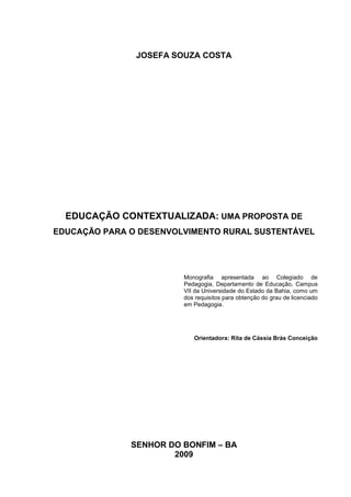 JOSEFA SOUZA COSTA




  EDUCAÇÃO CONTEXTUALIZADA: UMA PROPOSTA DE
EDUCAÇÃO PARA O DESENVOLVIMENTO RURAL SUSTENTÁVEL




                        Monografia apresentada ao Colegiado de
                        Pedagogia, Departamento de Educação, Campus
                        VII da Universidade do Estado da Bahia, como um
                        dos requisitos para obtenção do grau de licenciado
                        em Pedagogia.




                           Orientadora: Rita de Cássia Brás Conceição




              SENHOR DO BONFIM – BA
                      2009
 