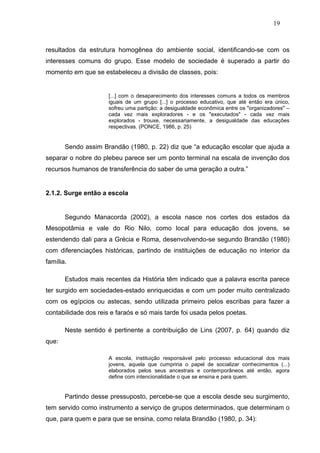 19



resultados da estrutura homogênea do ambiente social, identificando-se com os
interesses comuns do grupo. Esse modelo de sociedade é superado a partir do
momento em que se estabeleceu a divisão de classes, pois:


                      [...] com o desaparecimento dos interesses comuns a todos os membros
                      iguais de um grupo [...] o processo educativo, que até então era único,
                      sofreu uma partição: a desigualdade econômica entre os "organizadores" –
                      cada vez mais exploradores - e os "executados" - cada vez mais
                      explorados - trouxe, necessariamente, a desigualdade das educações
                      respectivas. (PONCE, 1986, p. 25)


       Sendo assim Brandão (1980, p. 22) diz que “a educação escolar que ajuda a
separar o nobre do plebeu parece ser um ponto terminal na escala de invenção dos
recursos humanos de transferência do saber de uma geração a outra.”


2.1.2. Surge então a escola


       Segundo Manacorda (2002), a escola nasce nos cortes dos estados da
Mesopotâmia e vale do Rio Nilo, como local para educação dos jovens, se
estendendo dali para a Grécia e Roma, desenvolvendo-se segundo Brandão (1980)
com diferenciações históricas, partindo de instituições de educação no interior da
família.

       Estudos mais recentes da História têm indicado que a palavra escrita parece
ter surgido em sociedades-estado enriquecidas e com um poder muito centralizado
com os egípcios ou astecas, sendo utilizada primeiro pelos escribas para fazer a
contabilidade dos reis e faraós e só mais tarde foi usada pelos poetas.

       Neste sentido é pertinente a contribuição de Lins (2007, p. 64) quando diz
que:

                      A escola, instituição responsável pelo processo educacional dos mais
                      jovens, aquela que cumpriria o papel de socializar conhecimentos (...)
                      elaborados pelos seus ancestrais e contemporâneos até então, agora
                      define com intencionalidade o que se ensina e para quem.


       Partindo desse pressuposto, percebe-se que a escola desde seu surgimento,
tem servido como instrumento a serviço de grupos determinados, que determinam o
que, para quem e para que se ensina, como relata Brandão (1980, p. 34):
 