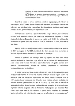 21


                       aprendiam de graça, aprendiam nos orfanatos ou nos anexos dos colégios
                       religiosos.
                       Os escravos e os filhos dos deserdados da fortuna (...) aprendiam "no
                       ofício". Rara vez um deles alisava com o traseiro magro o banco de
                       madeira de alguma escola.


       Quando a escola se tornou realidade para toda a população, ela não era a
mesma para todos. Para a grande maioria dos brasileiros foi oferecida uma escola
pobre em sua estrutura física e conceitual, desvinculada da realidade social vivida
por seus alunos, principalmente para a população rural.

       Partindo dessa premissa é possível entender porque o Brasil, especialmente
o meio rural apresenta índices tão baixos de escolaridade. Segundo o Portal
Agroecologia Canal: Educação do campo, na região rural, 29,8% dos adultos são
analfabetos e apenas 23% dos alunos de 10 a 14 anos estão na série adequada a
sua idade.

       Mesmo tendo um crescimento no índice de atendimento educacional, a partir
de 1997 com apoio do FUNDEF, (ver tabela 5 e 6 em anexo), ainda permanece o
histórico e quase crônico problema da qualidade da educação.

       Embora o problema da educação não seja apenas no meio rural, neste
contexto a situação é mais grave, pois, além de não se considerar a realidade onde
essa escola está inserida, foi tratada sistematicamente pelo poder público, com
políticas    compensatórias,   através    de    projetos,    programas     e    campanhas
emergenciais e sem continuidade.

       O ensino escolar em áreas rurais no Brasil teve início de forma descontínua e
desorganizada no final do 2º império. Mesmo sendo um país de origem agrária, "a
educação rural não foi sequer mencionada nos textos constitucionais de 1824 e
1891, evidenciando o descaso dos dirigentes e as matizes culturais centradas no
trabalho escravo" (Resolução CNE/CED nº 1/2002, p. 7). Só a partir de 1910/20 a
sociedade brasileira despertou para a educação rural em razão do forte movimento
migratório interno, surgindo então o "Ruralismo Pedagógico", que segundo Maia
(1982, apud Leite, 1999, p. 28) pretendia "(...) uma escola integrada às condições
locais regionalista, cujo objetivo maior era promover a fixação do homem ao campo."
 
