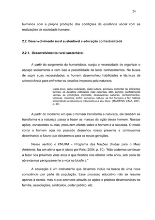 24



humanos com a própria produção das condições da existência social com as
realizações da sociedade humana.


2.2. Desenvolvimento rural sustentável e educação contextualizada


2.2.1. Desenvolvimento rural sustentável


      A partir do surgimento da humanidade, surgiu a necessidade de organizar o
espaço socialmente e com isso a possibilidade de tecer conhecimentos. Na busca
de suprir suas necessidades, o homem desenvolveu habilidades e técnicas de
sobrevivência para enfrentar os desafios impostos pela natureza.

                      Cada povo, cada civilização, cada cultura, precisou enfrentar de diferentes
                      formas, os desafios colocados pela natureza. Mas sempre conflitamente
                      venceu as condições impostas; desenvolveu saberes, conhecimentos,
                      técnicas, métodos, enfim, construiu cultura, se fez humano e fez história
                      enfrentando a natureza e colocando-a a seu favor. (MARTINS; LIMA, 2001,
                      p. 30)


      A partir do momento em que o homem transforma a natureza, ele também se
transforma e a natureza passa a trazer as marcas da ação desse homem. Nossas
ações, conscientes ou não, produzem efeitos sobre o homem e a natureza. O modo
como o homem agiu no passado desenhou nosso presente e continuamos
desenhando o futuro que deixaremos para as novas gerações.

      Nesse sentido o PNUMA - Programa das Nações Unidas para o Meio
Ambiente, faz um alerta que é citado por Reis (2004, p. 70): “Não podemos continuar
a fazer nos próximos vinte anos o que fizemos nos últimos vinte anos, sob pena de
abreviarmos perigosamente a vida na biosfera.”

      A educação é um instrumento que devemos incluir na busca de uma nova
consciência por parte da população. Esse processo educativo não se resume
apenas à escola, mas o que acontece através de ações e práticas desenvolvidas na
família, associações, sindicatos, poder público, etc.
 