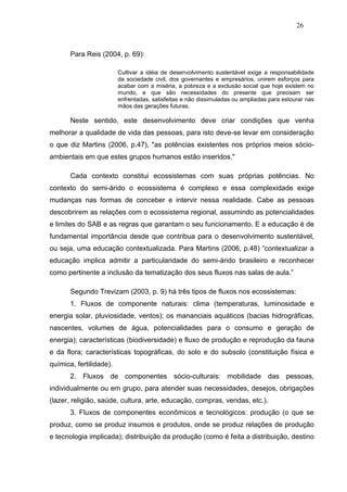 26



       Para Reis (2004, p. 69):

                         Cultivar a idéia de desenvolvimento sustentável exige a responsabilidade
                         da sociedade civil, dos governantes e empresários, unirem esforços para
                         acabar com a miséria, a pobreza e a exclusão social que hoje existem no
                         mundo, e que são necessidades do presente que precisam ser
                         enfrentadas, satisfeitas e não dissimuladas ou ampliadas para estourar nas
                         mãos das gerações futuras.

       Neste sentido, este desenvolvimento deve criar condições que venha
melhorar a qualidade de vida das pessoas, para isto deve-se levar em consideração
o que diz Martins (2006, p.47), "as potências existentes nos próprios meios sócio-
ambientais em que estes grupos humanos estão inseridos."

       Cada contexto constitui ecossistemas com suas próprias potências. No
contexto do semi-árido o ecossistema é complexo e essa complexidade exige
mudanças nas formas de conceber e intervir nessa realidade. Cabe as pessoas
descobrirem as relações com o ecossistema regional, assumindo as potencialidades
e limites do SAB e as regras que garantam o seu funcionamento. E a educação é de
fundamental importância desde que contribua para o desenvolvimento sustentável,
ou seja, uma educação contextualizada. Para Martins (2006, p.48) “contextualizar a
educação implica admitir a particularidade do semi-árido brasileiro e reconhecer
como pertinente a inclusão da tematização dos seus fluxos nas salas de aula.”

       Segundo Trevizam (2003, p. 9) há três tipos de fluxos nos ecossistemas:
       1. Fluxos de componente naturais: clima (temperaturas, luminosidade e
energia solar, pluviosidade, ventos); os mananciais aquáticos (bacias hidrográficas,
nascentes, volumes de água, potencialidades para o consumo e geração de
energia); características (biodiversidade) e fluxo de produção e reprodução da fauna
e da flora; características topográficas, do solo e do subsolo (constituição física e
química, fertilidade).
       2. Fluxos de componentes sócio-culturais: mobilidade das pessoas,
individualmente ou em grupo, para atender suas necessidades, desejos, obrigações
(lazer, religião, saúde, cultura, arte, educação, compras, vendas, etc.).
       3. Fluxos de componentes econômicos e tecnológicos: produção (o que se
produz, como se produz insumos e produtos, onde se produz relações de produção
e tecnologia implicada); distribuição da produção (como é feita a distribuição, destino
 